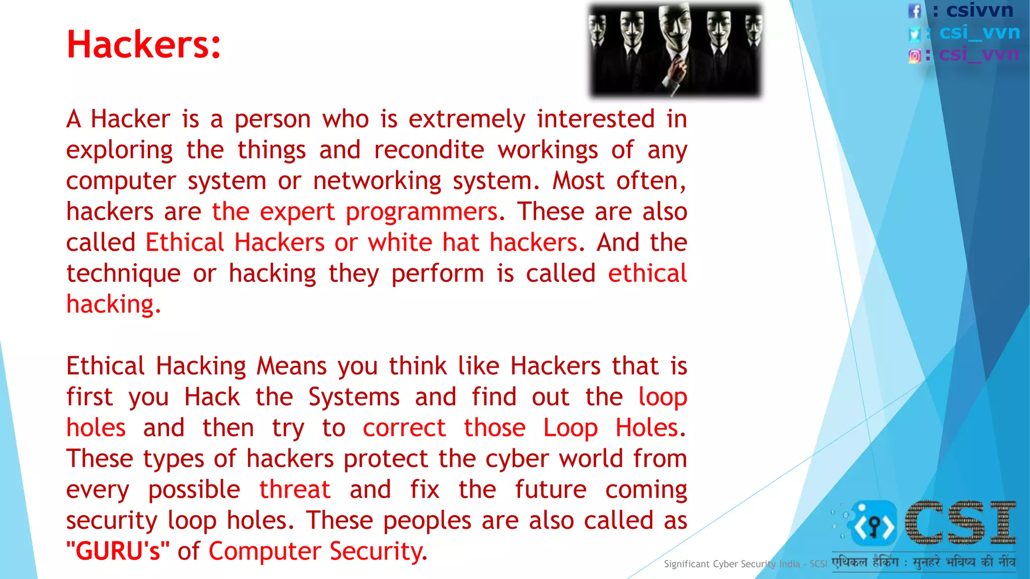 Hackers:
A Hacker is a person who is extremely interested in
exploring the things and recondite workings of any
computer system or networking system. Most often,
hackers are the expert programmers. These are also
called Ethical Hackers or white hat hackers. And the
technique or hacking they perform is called ethical
hacking.
Ethical Hacking Means you think like Hackers that is
first you Hack the Systems and find out the loop
holes and then try to correct those Loop Holes.
These types of hackers protect the cyber world from
every possible threat and fix the future coming
security loop holes. These peoples are also called as
"GURU's" of Computer Security. Significant Cyber Security India - SCSI
: csivvn
: csi_vvn
: csi_vvn
 