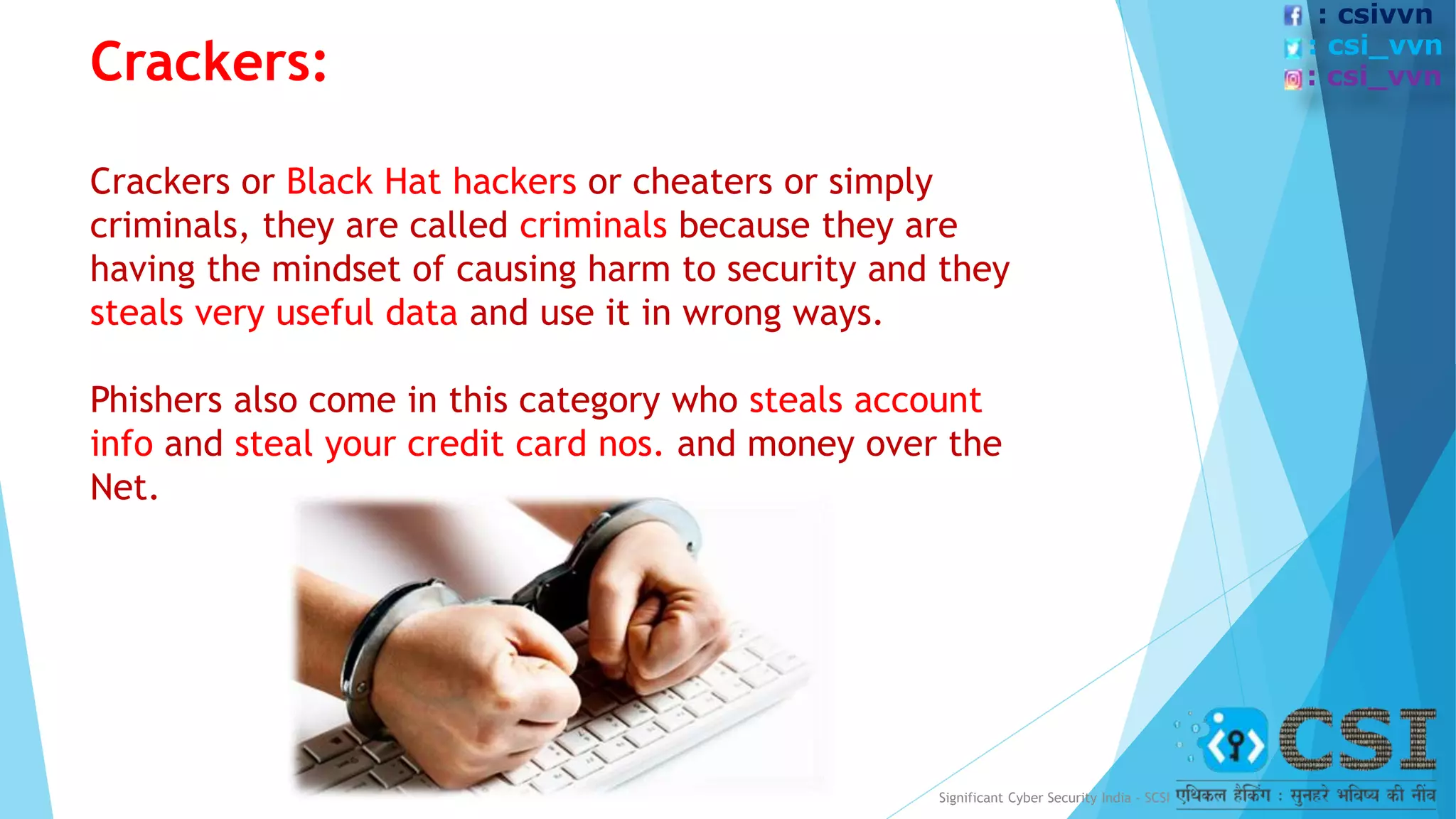 Crackers:
Crackers or Black Hat hackers or cheaters or simply
criminals, they are called criminals because they are
having the mindset of causing harm to security and they
steals very useful data and use it in wrong ways.
Phishers also come in this category who steals account
info and steal your credit card nos. and money over the
Net.
Significant Cyber Security India - SCSI
: csivvn
: csi_vvn
: csi_vvn
 
