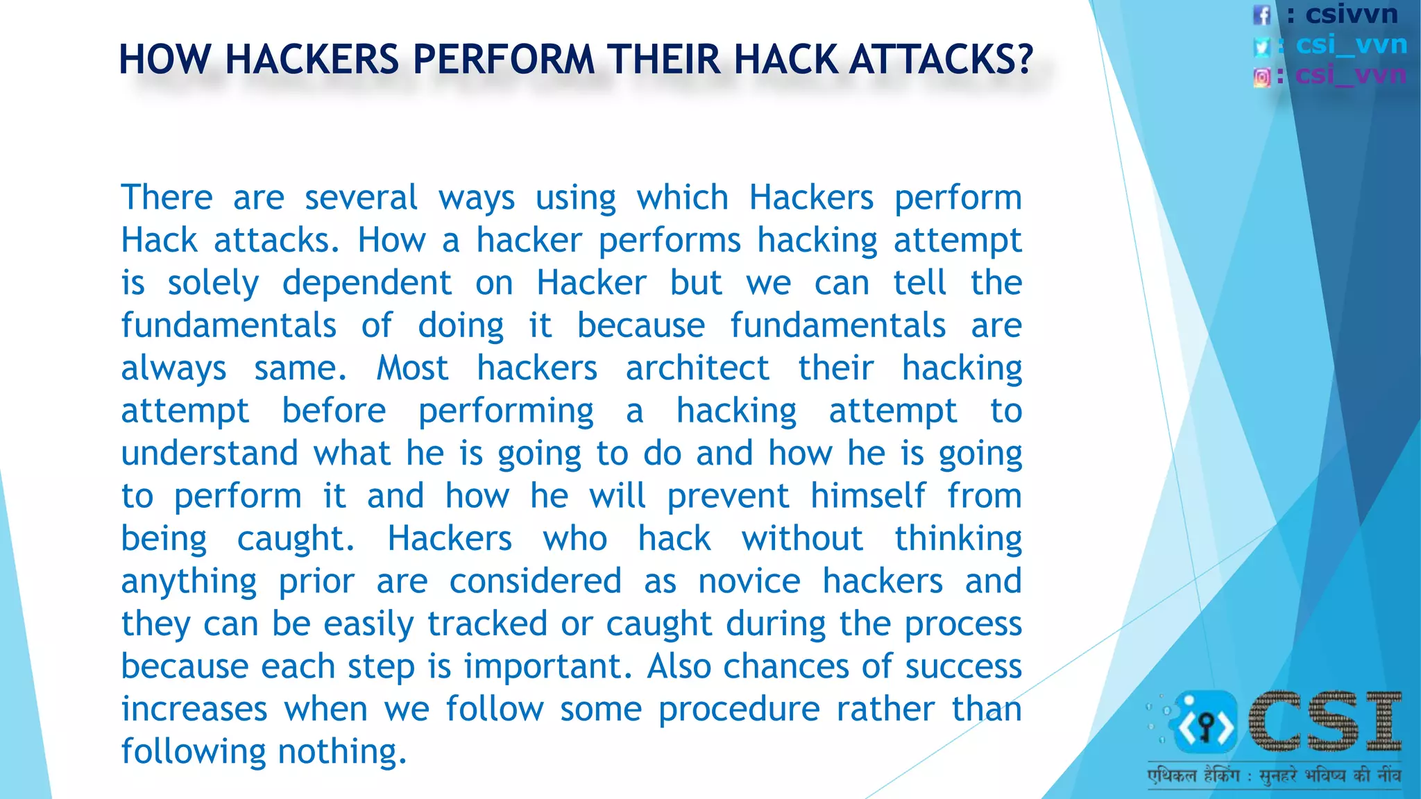 There are several ways using which Hackers perform
Hack attacks. How a hacker performs hacking attempt
is solely dependent on Hacker but we can tell the
fundamentals of doing it because fundamentals are
always same. Most hackers architect their hacking
attempt before performing a hacking attempt to
understand what he is going to do and how he is going
to perform it and how he will prevent himself from
being caught. Hackers who hack without thinking
anything prior are considered as novice hackers and
they can be easily tracked or caught during the process
because each step is important. Also chances of success
increases when we follow some procedure rather than
following nothing.
HOW HACKERS PERFORM THEIR HACK ATTACKS?
: csivvn
: csi_vvn
: csi_vvn
 