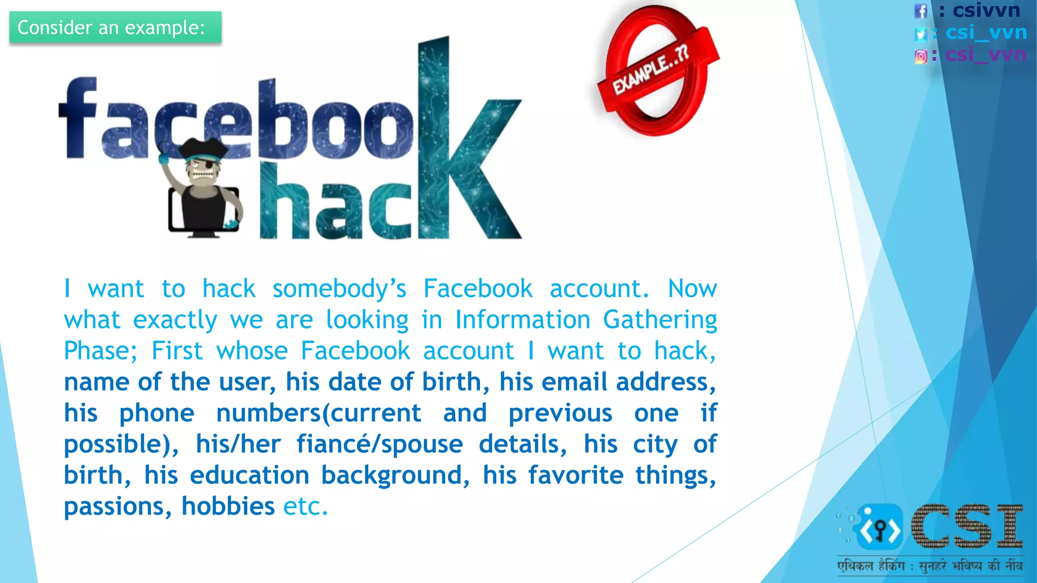 Consider an example:
I want to hack somebody’s Facebook account. Now
what exactly we are looking in Information Gathering
Phase; First whose Facebook account I want to hack,
name of the user, his date of birth, his email address,
his phone numbers(current and previous one if
possible), his/her fiancé/spouse details, his city of
birth, his education background, his favorite things,
passions, hobbies etc.
: csivvn
: csi_vvn
: csi_vvn
 