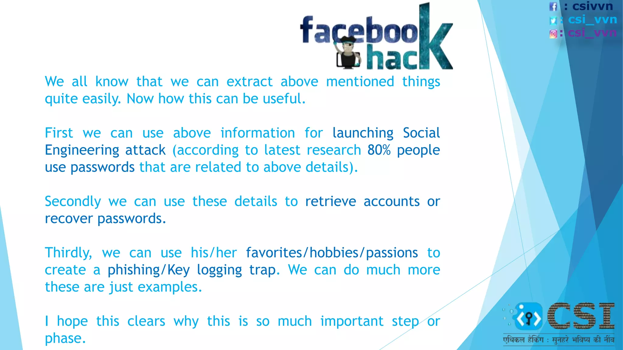 We all know that we can extract above mentioned things
quite easily. Now how this can be useful.
First we can use above information for launching Social
Engineering attack (according to latest research 80% people
use passwords that are related to above details).
Secondly we can use these details to retrieve accounts or
recover passwords.
Thirdly, we can use his/her favorites/hobbies/passions to
create a phishing/Key logging trap. We can do much more
these are just examples.
I hope this clears why this is so much important step or
phase.
: csivvn
: csi_vvn
: csi_vvn
 