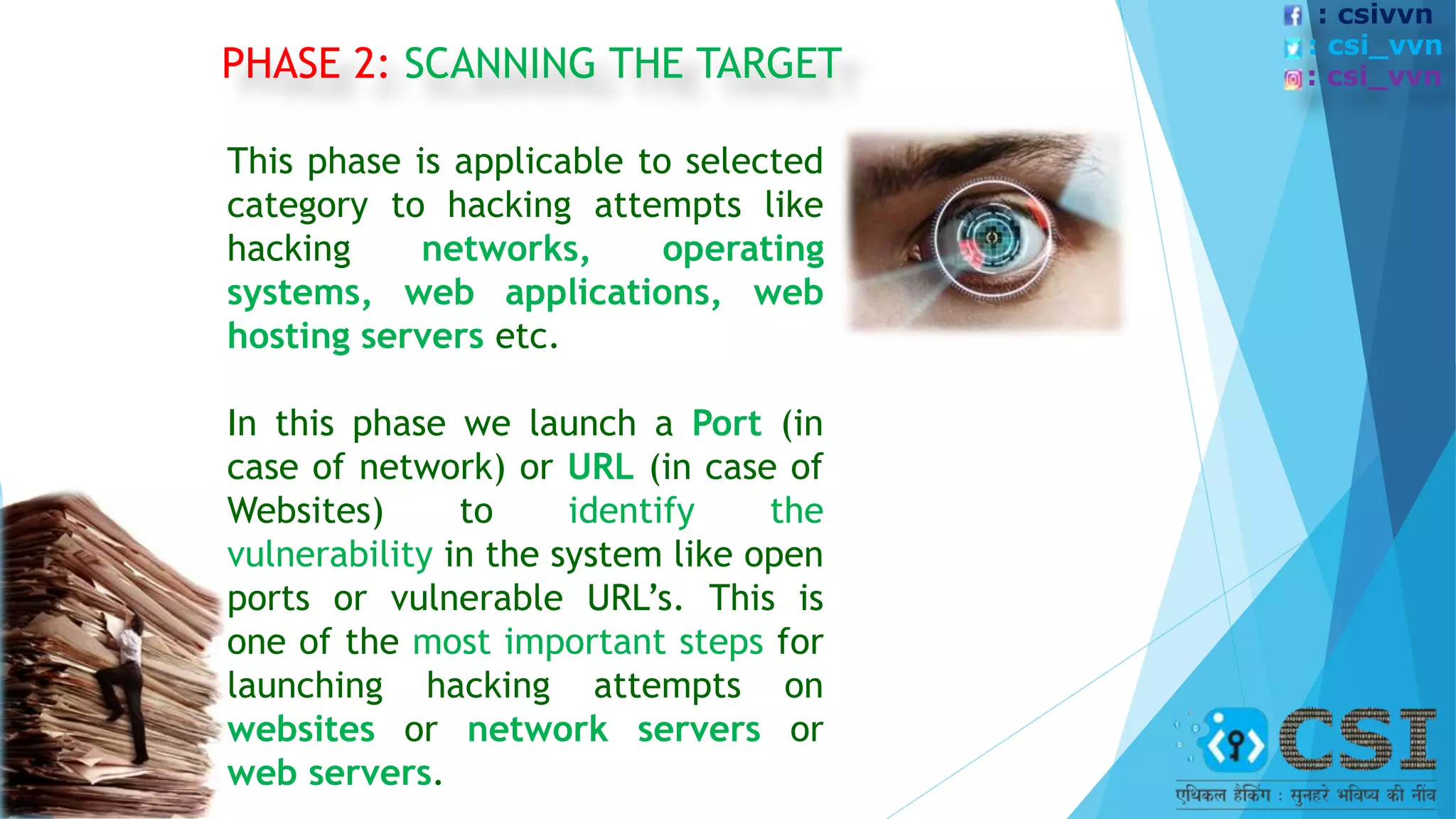 PHASE 2: SCANNING THE TARGET
This phase is applicable to selected
category to hacking attempts like
hacking networks, operating
systems, web applications, web
hosting servers etc.
In this phase we launch a Port (in
case of network) or URL (in case of
Websites) to identify the
vulnerability in the system like open
ports or vulnerable URL’s. This is
one of the most important steps for
launching hacking attempts on
websites or network servers or
web servers.
: csivvn
: csi_vvn
: csi_vvn
 