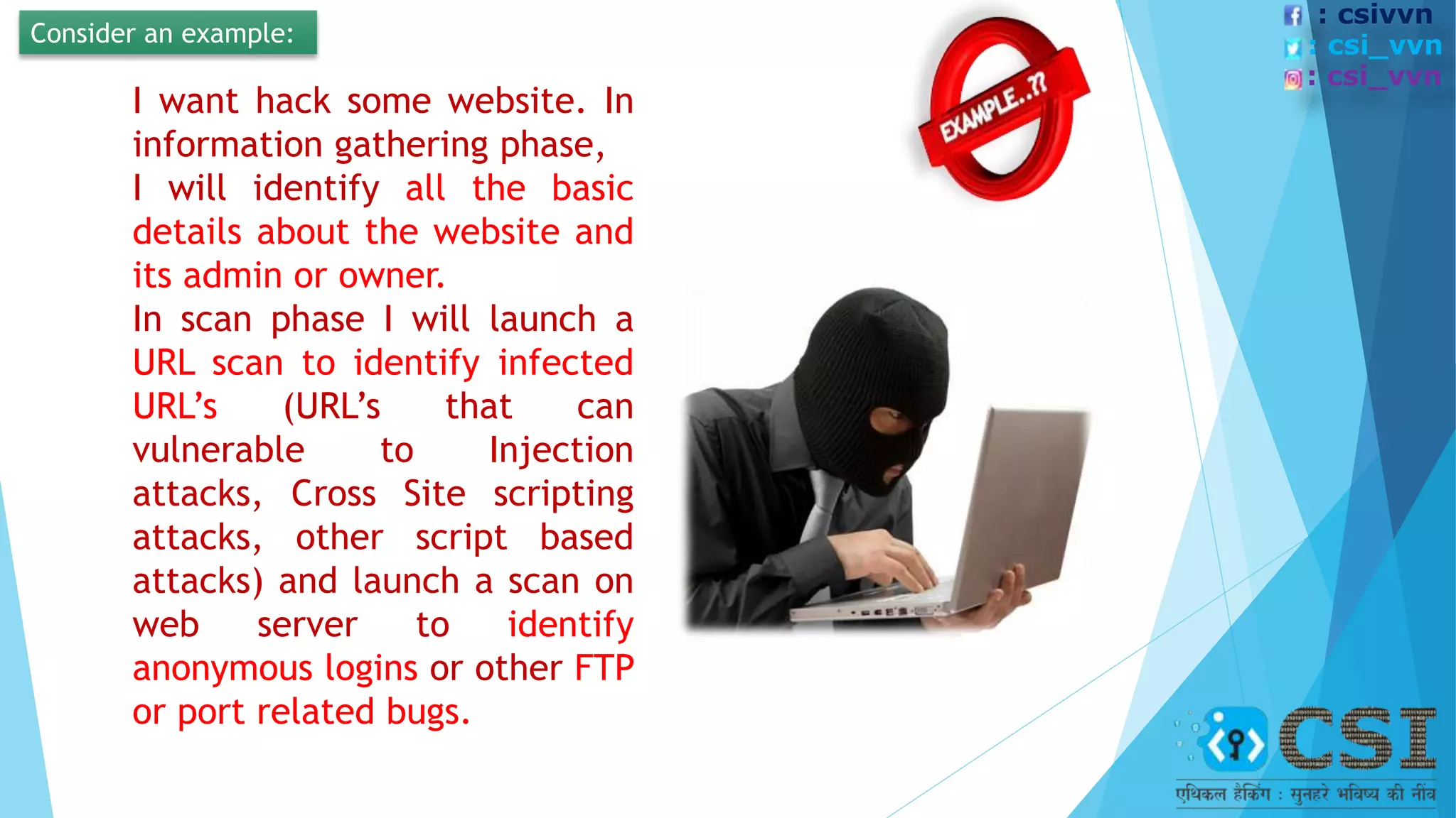 Consider an example:
I want hack some website. In
information gathering phase,
I will identify all the basic
details about the website and
its admin or owner.
In scan phase I will launch a
URL scan to identify infected
URL’s (URL’s that can
vulnerable to Injection
attacks, Cross Site scripting
attacks, other script based
attacks) and launch a scan on
web server to identify
anonymous logins or other FTP
or port related bugs.
: csivvn
: csi_vvn
: csi_vvn
 