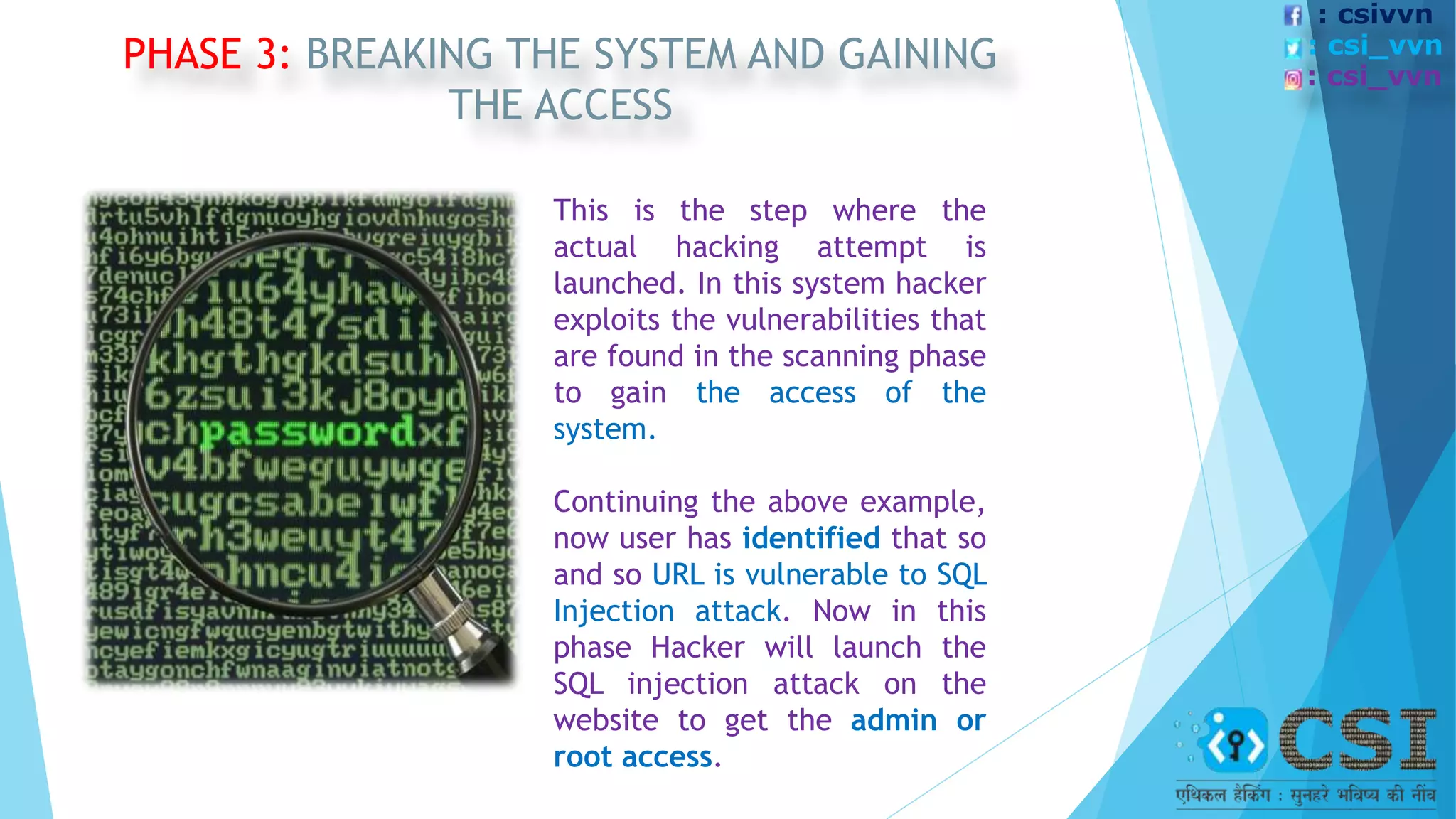 PHASE 3: BREAKING THE SYSTEM AND GAINING
THE ACCESS
This is the step where the
actual hacking attempt is
launched. In this system hacker
exploits the vulnerabilities that
are found in the scanning phase
to gain the access of the
system.
Continuing the above example,
now user has identified that so
and so URL is vulnerable to SQL
Injection attack. Now in this
phase Hacker will launch the
SQL injection attack on the
website to get the admin or
root access.
: csivvn
: csi_vvn
: csi_vvn
 
