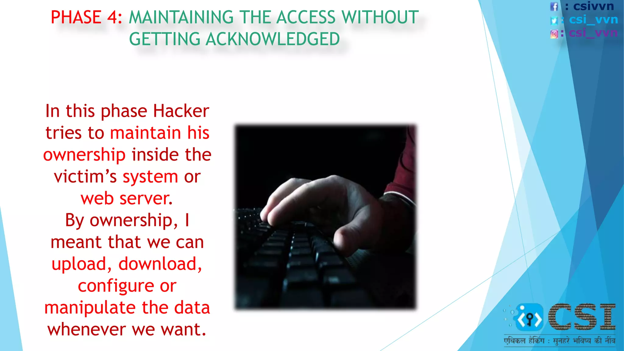 PHASE 4: MAINTAINING THE ACCESS WITHOUT
GETTING ACKNOWLEDGED
In this phase Hacker
tries to maintain his
ownership inside the
victim’s system or
web server.
By ownership, I
meant that we can
upload, download,
configure or
manipulate the data
whenever we want.
: csivvn
: csi_vvn
: csi_vvn
 