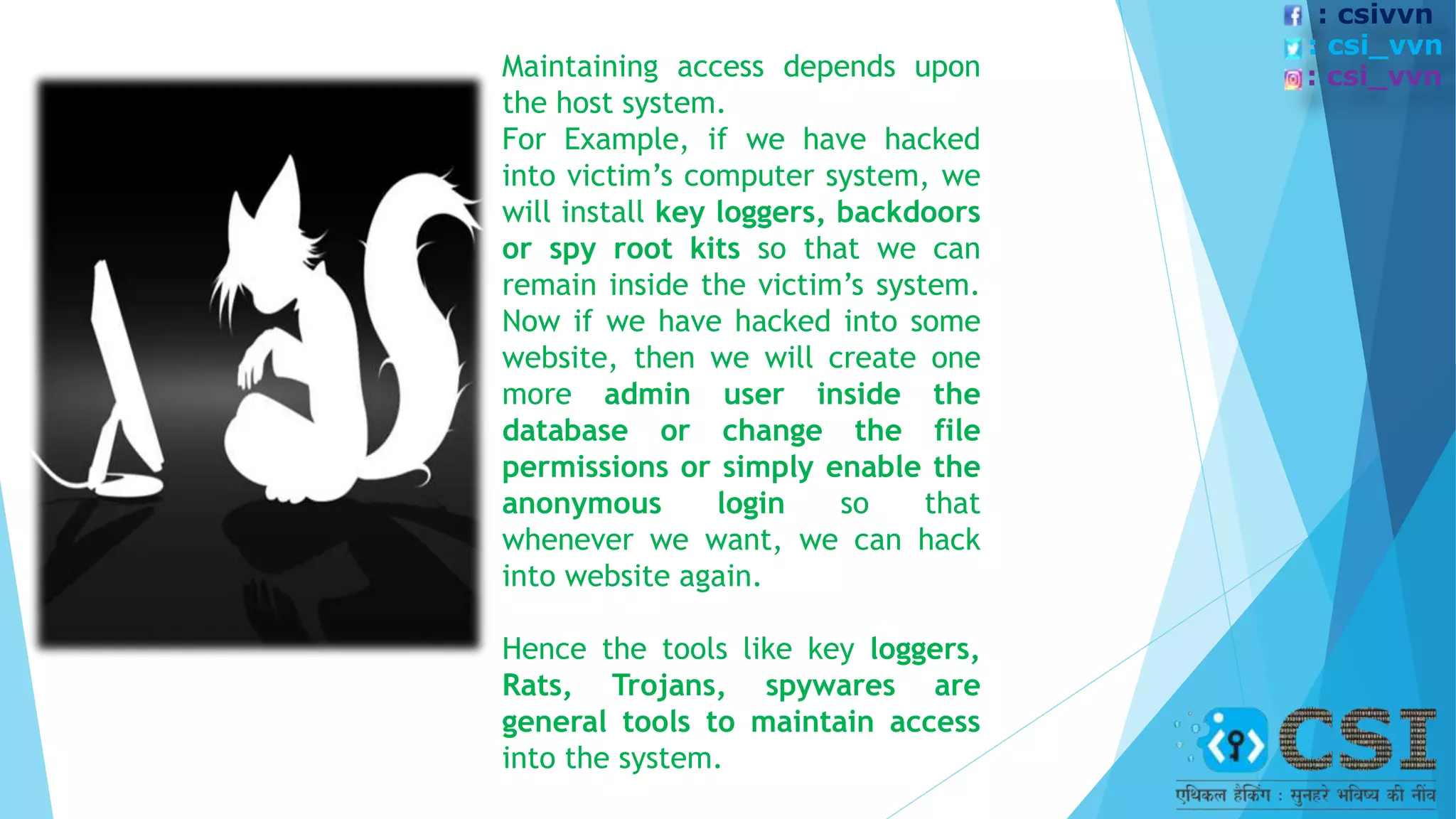 Maintaining access depends upon
the host system.
For Example, if we have hacked
into victim’s computer system, we
will install key loggers, backdoors
or spy root kits so that we can
remain inside the victim’s system.
Now if we have hacked into some
website, then we will create one
more admin user inside the
database or change the file
permissions or simply enable the
anonymous login so that
whenever we want, we can hack
into website again.
Hence the tools like key loggers,
Rats, Trojans, spywares are
general tools to maintain access
into the system.
: csivvn
: csi_vvn
: csi_vvn
 