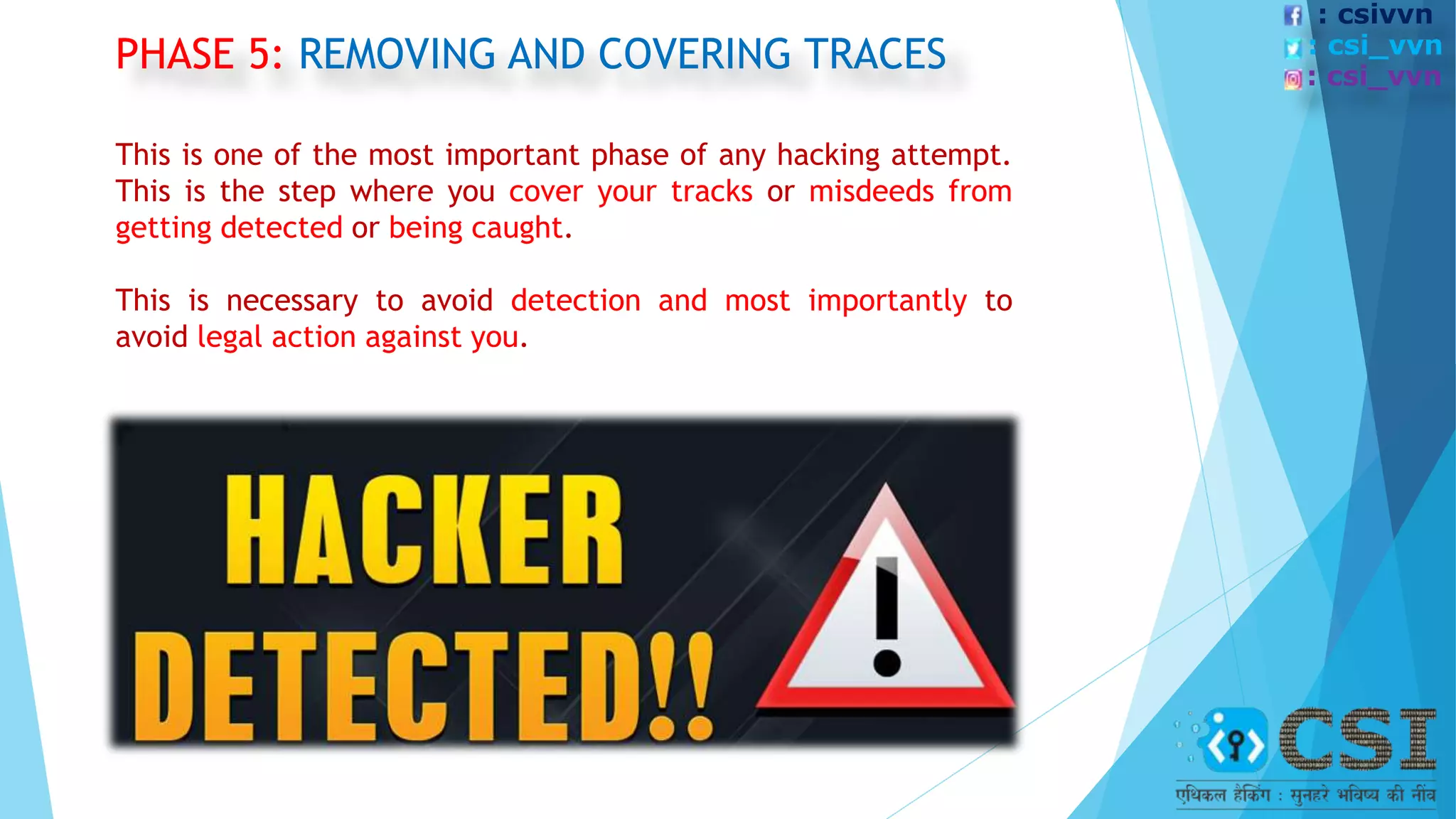 PHASE 5: REMOVING AND COVERING TRACES
This is one of the most important phase of any hacking attempt.
This is the step where you cover your tracks or misdeeds from
getting detected or being caught.
This is necessary to avoid detection and most importantly to
avoid legal action against you.
: csivvn
: csi_vvn
: csi_vvn
 
