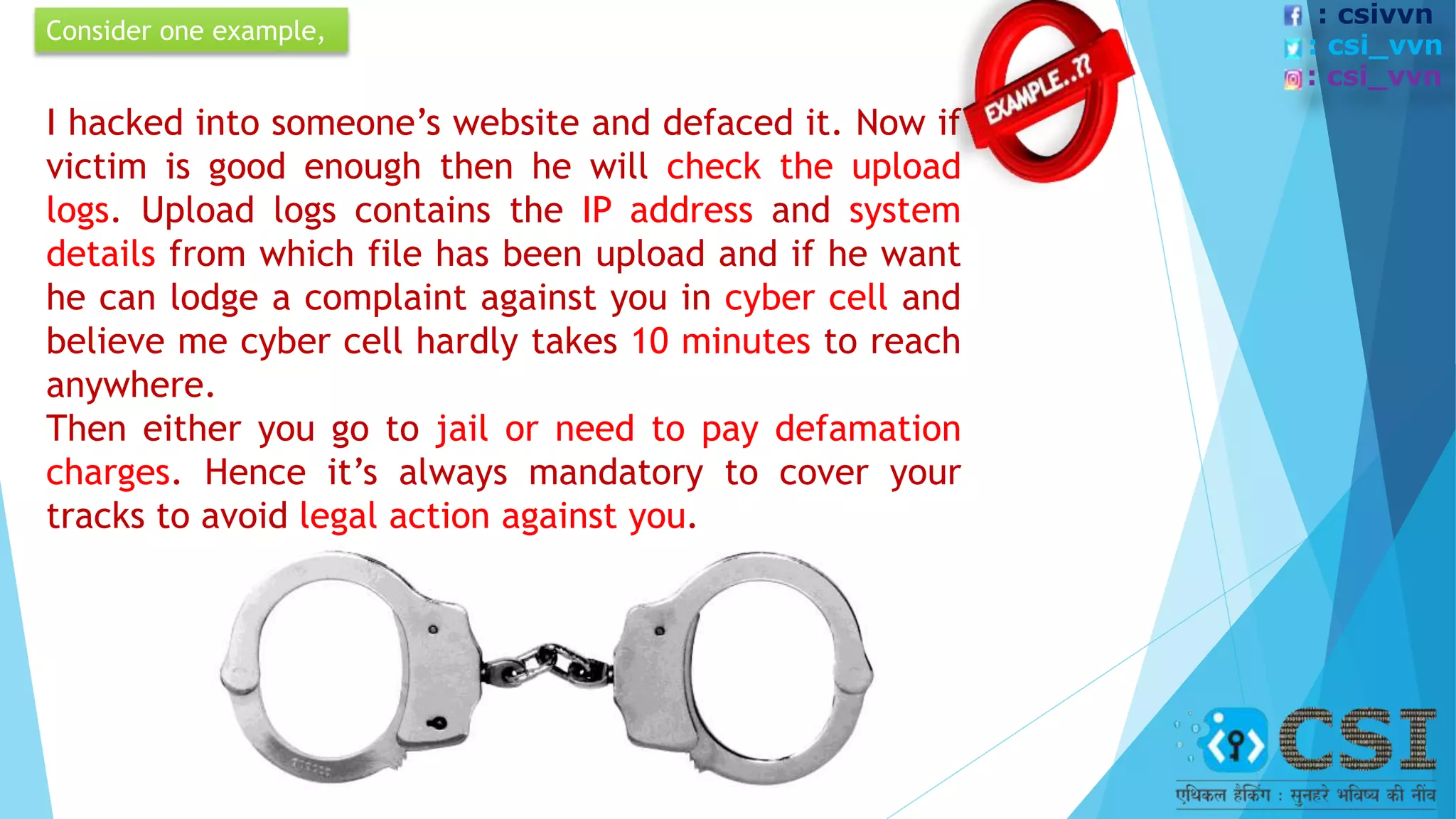 I hacked into someone’s website and defaced it. Now if
victim is good enough then he will check the upload
logs. Upload logs contains the IP address and system
details from which file has been upload and if he want
he can lodge a complaint against you in cyber cell and
believe me cyber cell hardly takes 10 minutes to reach
anywhere.
Then either you go to jail or need to pay defamation
charges. Hence it’s always mandatory to cover your
tracks to avoid legal action against you.
Consider one example,
: csivvn
: csi_vvn
: csi_vvn
 