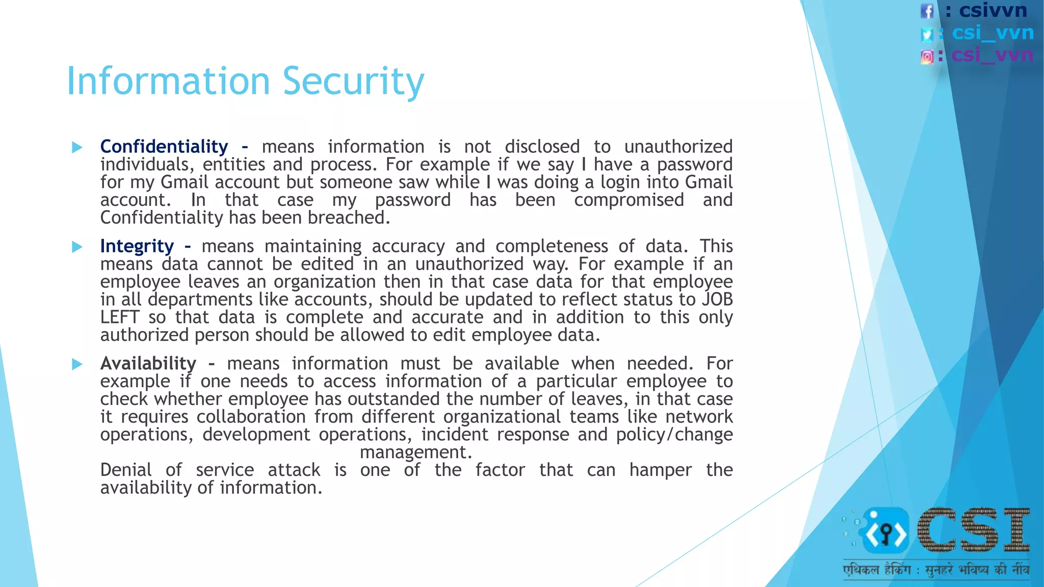 Information Security
 Confidentiality – means information is not disclosed to unauthorized
individuals, entities and process. For example if we say I have a password
for my Gmail account but someone saw while I was doing a login into Gmail
account. In that case my password has been compromised and
Confidentiality has been breached.
 Integrity – means maintaining accuracy and completeness of data. This
means data cannot be edited in an unauthorized way. For example if an
employee leaves an organization then in that case data for that employee
in all departments like accounts, should be updated to reflect status to JOB
LEFT so that data is complete and accurate and in addition to this only
authorized person should be allowed to edit employee data.
 Availability – means information must be available when needed. For
example if one needs to access information of a particular employee to
check whether employee has outstanded the number of leaves, in that case
it requires collaboration from different organizational teams like network
operations, development operations, incident response and policy/change
management.
Denial of service attack is one of the factor that can hamper the
availability of information.
: csivvn
: csi_vvn
: csi_vvn
 