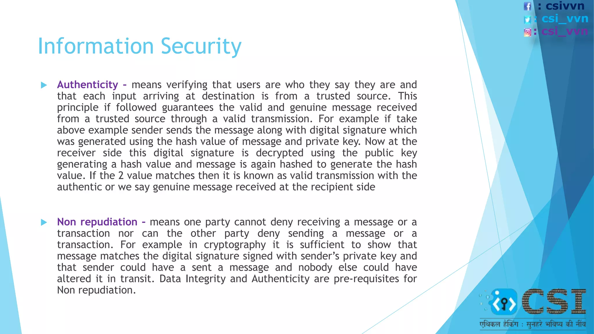 Information Security
 Authenticity – means verifying that users are who they say they are and
that each input arriving at destination is from a trusted source. This
principle if followed guarantees the valid and genuine message received
from a trusted source through a valid transmission. For example if take
above example sender sends the message along with digital signature which
was generated using the hash value of message and private key. Now at the
receiver side this digital signature is decrypted using the public key
generating a hash value and message is again hashed to generate the hash
value. If the 2 value matches then it is known as valid transmission with the
authentic or we say genuine message received at the recipient side
 Non repudiation – means one party cannot deny receiving a message or a
transaction nor can the other party deny sending a message or a
transaction. For example in cryptography it is sufficient to show that
message matches the digital signature signed with sender’s private key and
that sender could have a sent a message and nobody else could have
altered it in transit. Data Integrity and Authenticity are pre-requisites for
Non repudiation.
: csivvn
: csi_vvn
: csi_vvn
 