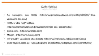 • As vantagens das CSSs (http://www.pinceladasdaweb.com.br/blog/2006/05/13/as-
vantagens-das-css/)
• HTML E CSS NA PRÁTICA –
(http://guilhermemuller.com.br/pt/elearning/html_css_basico/índice)
• Globo.com - (http://www.globo.com)
• Maujor – (http://www.maujor.com)
• ITP Driveby: Cascading Style Sheets (http://www.mandalatv.net/itp/drivebys/css/)
• SlidePlayer: Lesson 03 - Cascading Style Sheets (http://slideplayer.com/slide/8119935/)
 