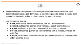 • Pseudo-classes são tipos de classes especiais que não são definidas pelo
desenvolvedor (já são pré-definidas). O seletor de pseudo-classe é escrito com
o nome do elemento + dois pontos + nome da pseudo-classe.
• Uso comum na tag <a>
• a:link, estilizamos links não-visitados, em seu estado normal.
• a:visited, estilizamos apenas links visitados, que já foram clicados.
• a:hover, estilizamos quando o mouse está em cima do mesmo.
• a:focus, estilizamos quando os selecionamos com o teclado, através da
tecla Tab.
• a:active, estilizamos quando o mouse está sendo clicado ou pressionamos
Enter, ativando o link.
 