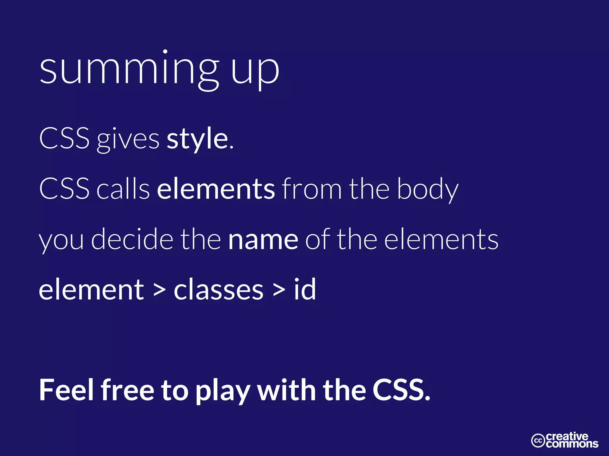 summing up
CSS gives style.
CSS calls elements from the body
you decide the name of the elements
element > classes > id
Feel free to play with the CSS.
 