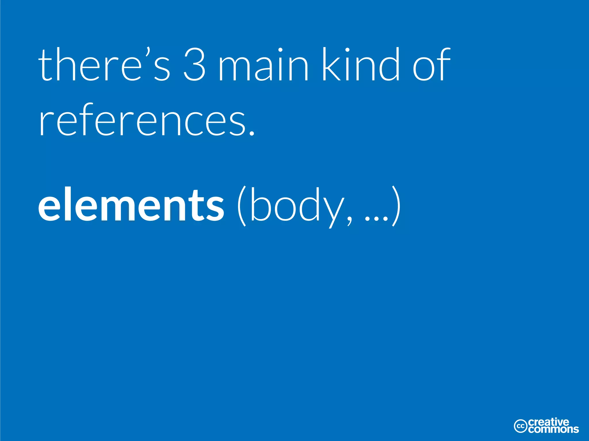 there’s 3 main kind of
references.
elements (body, ...)
 