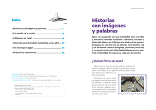 7
Ministerio de Educación
Historias
con imágenes
y palabras
Estar en casa puede ser una posibilidad para recordar
y descubrir historias familiares. Anécdotas cercanas y
otras más lejanas en el tiempo que vivieron las mamás,
los papás, las tías, los tíos, las abuelas o los abuelos. Las
y los invitamos a buscar imágenes, conversar, escuchar
y recuperar nombres e historias familiares que son par-
te de la identidad de cada una y cada uno de ustedes.
¿Tienen fotos en casa?
Pidan a las y los mayores que les ayuden a buscarlas. Si
hay fotos en papel, tal vez las tengan en un armario, en una
caja o en un álbum. Si son digitales habrá que pedir ayuda
para buscar en los teléfonos o en
las computadoras.
Obsérvenlas sin apuro. Miren
los lugares, la ropa de cada época,
los peinados… ¿Conocen a todas
las personas que ven en las fotos?
Si no conocen a algunas perso-
nas, pregunten a las o los grandes
quiénes son y pidan que les cuen-
ten sobre ellas o ellos.
Índice
› Historias con imágenes y palabras ...........................
› Un mundo en la cocina ...............................................
› ¿Máquinas en casa? ....................................................
› Observar para descubrir: naturaleza ¿estás ahí? ...
› Un rincón para jugar ..................................................
› Mi diario de cuarentena .............................................
Coordinación: Marisa Casal y Maia Gruszka
Elaboración: Agustina Gallino, Patricia Guijiarrubia, Diego Devincenzi y Cintia Rogovsky
Diseño y armado de interior: Elizabeth Sánchez
Corrección de estilo y lectura crítica: María Eugenia Di Luca, Ignacio Delgado y Verónica Ibáñez
Ministerio de Educación de la Nación
Saberes cotidianos : explorar, jugar y aprender en casa / 1a ed . - Ciudad Autónoma de Buenos Aires :
Ministerio de Educación de la Nación, 2020.
48 p. ; 28 x 20 cm. - (Seguimos educando)
ISBN 978-950-00-1316-1
1. Juegos Educativos. 2. Estrategias de Aprendizaje. I. Título.
CDD 371.397
7
12
19
24
34
42
 