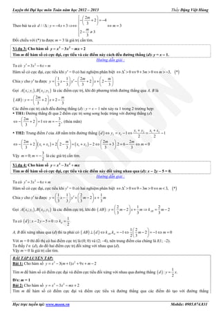 Luyện thi Đại học môn Toán năm học 2012 – 2013 Thầy Đặng Việt Hùng
Học trực tuyến tại: www.moon.vn Mobile: 0985.074.831
Theo bài ta có
2
2 4
3
3
2 3
3
/ / : 4 3
  
− + = −   ⇔ ⇔ =∆ = − + 
 − ≠

⇒

m
m
m
d y x
Đối chiếu với (*) ta được m = 3 là giá trị cần tìm.
Ví dụ 3: Cho hàm số = − − +3 2
3 2y x x mx
Tìm m để hàm số có cực đại, cực tiểu và các điểm này cách đều đường thẳng (d): y = x −−−− 1.
Hướng dẫn giải :
Ta có 2
3 6′ = − −y x x m
Hàm số có cực đại, cực tiểu khi y′ = 0 có hai nghiệm phân biệt ( )0 9 3 0 3, *′⇔ ∆ > ⇔ + > ⇔ > −m m
Chia y cho y′ ta được
1 1 2
2 2
3 3 3 3
     
′= − − + + −     
     
m
xy
m
x y
Gọi ( ) ( )1 1 2 2; , ;A x y B x y là các điểm cực trị, khi đó phương trình đường thẳng qua A, B là
( )
2
: 2 2
3 3
 
= − + + − 
 
m m
AB y x
Các điểm cực trị cách đều đường thẳng (d) : y = x − 1 nên xảy ra 1 trong 2 trường hợp:
TH1: Đường thẳng đi qua 2 điểm cực trị song song hoặc trùng với đường thẳng (d)
2 3
2 1 ,
3 2
 
− + = ⇔ = − 
 
⇔
m
m (thỏa mãn)
TH2: Trung điểm I của AB nằm trên đường thẳng ( ) 1 2 1 2
1 1
2 2
+ +
⇔ = − ⇔ = −I I
y y x x
d y x
( ) ( )1 2 1 2
2 2 2
2 2 2 2 3 .2 6 0
3 3 3 3
     
− + + + − = + − ⇔ + = − ⇔ =     
    
⇔

m m m m
x x x x m
Vậy
3
0;
2
= = −m m là các giá trị cần tìm.
Ví dụ 4: Cho hàm số = − +3 2
3y x x mx
Tìm m để hàm số có cực đại, cực tiểu và các điểm này đối xứng nhau qua (d): x −−−− 2y −−−− 5 = 0.
Hướng dẫn giải :
Ta có 2
3 6′ = − +y x x m
Hàm số có cực đại, cực tiểu khi y′ = 0 có hai nghiệm phân biệt ( )0 9 3 0 3, *′⇔ ∆ > ⇔ − > ⇔ <m m
Chia y cho y′ ta được
1 1 2 1
2
3 3 3 3
   
′= − + − +   
   
y x y m x m
Gọi ( ) ( )1 1 2 2; , ;A x y B x y là các điểm cực trị, khi đó ( )
2 1 2
2 2
3
:
3 3
 
− + ⇒ = − 

=

ABm x m kA mB y
Ta có ( )
1
: 2 5 0
2
− − = ⇒ =dd x y k
A, B đối xứng nhau qua (d) thì ta phải có ( ) ( )
1 2
. 1 2 1 0
2 3
 
⊥ ⇔ = − ⇔ − = − ⇔ = 
 
AB dAB d k k m m
Với m = 0 thì đồ thị có hai điểm cực trị là (0; 0) và (2; –4), nên trung điểm của chúng là I(1; –2).
Ta thấy I ∈ (d), do đó hai điểm cực trị đối xứng với nhau qua (d).
Vậy m = 0 là giá trị cần tìm.
BÀI TẬP LUYỆN TẬP:
Bài 1: Cho hàm số 3 2
3( 1) 9 2= − + + + −y x m x x m
Tìm m để hàm số có điểm cực đại và điểm cực tiểu đối xứng với nhau qua đường thẳng ( )
1
: .
2
=d y x
Đ/s: m = 1
Bài 2: Cho hàm số 3 2
3 2= − − +y x x mx
Tìm m để hàm số có điểm cực đại và điểm cực tiểu và đường thẳng qua các điểm đó tạo với đường thẳng
 