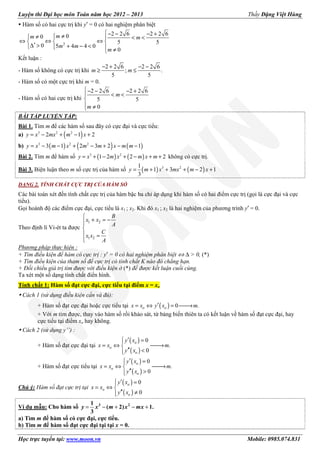 Luyện thi Đại học môn Toán năm học 2012 – 2013 Thầy Đặng Việt Hùng
Học trực tuyến tại: www.moon.vn Mobile: 0985.074.831
Hàm số có hai cực trị khi y′ = 0 có hai nghiệm phân biệt
2
2 2 6 2 2 600
5 5
0 5 4 4 0
0
− − − +≠≠ < < 
⇔ ⇔ ⇔  
′∆ > + − <   ≠
mm m
m m
m
Kết luận :
- Hàm số không có cực trị khi
2 2 6 2 2 6
; .
5 5
− + − −
≥ ≤m m
- Hàm số có một cực trị khi m = 0.
- Hàm số có hai cực trị khi
2 2 6 2 2 6
5 5
0
− − − +
< <

 ≠
m
m
BÀI TẬP LUYỆN TẬP:
Bài 1. Tìm m để các hàm số sau đây có cực đại và cực tiểu:
a) ( )3 2 2
2 1 2= − + − +y x mx m x
b) ( ) ( ) ( )3 2 2
3 1 2 3 2 1= − − + − + − −y x m x m m x m m
Bài 2. Tìm m để hàm số ( ) ( )3 2
1 2 2 2= + − + − + +y x m x m x m không có cực trị.
Bài 3. Biện luận theo m số cực trị của hàm số ( ) ( )3 21
1 3 2 1
3
= + + + − +y m x mx m x
DẠNG 2. TÍNH CHẤT CỰC TRỊ CỦA HÀM SỐ
Các bài toán xét đến tính chất cực trị của hàm bậc ba chỉ áp dụng khi hàm số có hai điểm cực trị (gọi là cực đại và cực
tiểu).
Gọi hoành độ các điểm cực đại, cực tiểu là x1 ; x2. Khi đó x1 ; x2 là hai nghiệm của phương trình y′ = 0.
Theo định lí Vi-ét ta được
1 2
1 2

+ = −

 =

B
x x
A
C
x x
A
Phương pháp thực hiện :
+ Tìm điều kiện để hàm có cực trị : y′ = 0 có hai nghiệm phân biệt ⇔ ∆ > 0, (*)
+ Tìm điều kiện của tham số để cực trị có tính chất K nào đó chẳng hạn.
+ Đối chiếu giá trị tìm được với điều kiện ở (*) để được kết luận cuối cùng.
Ta xét một số dạng tính chất điển hình.
Tính chất 1: Hàm số đạt cực đại, cực tiểu tại điểm x = xo
Cách 1 (sử dụng điều kiện cần và đủ):
+ Hàm số đạt cực đại hoặc cực tiểu tại ( ) 0 .′= ⇔ = →o ox x y x m
+ Với m tìm được, thay vào hàm số rồi khảo sát, từ bảng biến thiên ta có kết luận về hàm số đạt cực đại, hay
cực tiểu tại điểm xo hay không.
Cách 2 (sử dụng y’’) :
+ Hàm số đạt cực đại tại
( )
( )
0
.
0
′ =
= ⇔ →
′′ <
o
o
o
y x
x x m
y x
+ Hàm số đạt cực tiểu tại
( )
( )
0
.
0
′ =
= ⇔ →
′′ >
o
o
o
y x
x x m
y x
Chú ý: Hàm số đạt cực trị tại
( )
( )
0
0
′ =
= ⇔ 
′′ ≠
o
o
o
y x
x x
y x
Ví dụ mẫu: Cho hàm số = − + − +3 21
( 2) 1.
3
y x m x mx
a) Tìm m để hàm số có cực đại, cực tiểu.
b) Tìm m để hàm số đạt cực đại tại tại x = 0.
 