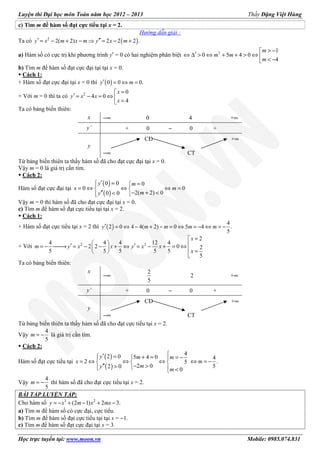 Luyện thi Đại học môn Toán năm học 2012 – 2013 Thầy Đặng Việt Hùng
Học trực tuyến tại: www.moon.vn Mobile: 0985.074.831
c) Tìm m để hàm số đạt cực tiểu tại x = 2.
Hướng dẫn giải :
Ta có ( )2
2( 2) 2 2 2 .′ ′′= − + − ⇒ = − +y x m x m y x m
a) Hàm số có cực trị khi phương trình y′ = 0 có hai nghiệm phân biệt 2 1
0 5 4 0
4
> −
′⇔ ∆ > ⇔ + + > ⇔  < −
m
m m
m
b) Tìm m để hàm số đạt cực đại tại tại x = 0.
Cách 1:
+ Hàm số đạt cực đại tại x = 0 thì ( )0 0 0.′ = ⇔ =y m
+ Với m = 0 thì ta có 2 0
4 0
4
=
′ = − = ⇔  =
x
y x x
x
Ta có bảng biến thiên:
x −∞ 0 4 +∞
y’ + 0 − 0 +
y
CĐ +∞
−∞ CT
Từ bảng biến thiên ta thấy hàm số đã cho đạt cực đại tại x = 0.
Vậy m = 0 là giá trị cần tìm.
Cách 2:
Hàm số đạt cực đại tại
( )
( )
0 0 0
0 0
2( 2) 00 0
′ = =
= ⇔ ⇔ ⇔ = 
− + <′′ < 
y m
x m
my
Vậy m = 0 thì hàm số đã cho đạt cực đại tại x = 0.
c) Tìm m để hàm số đạt cực tiểu tại tại x = 2.
Cách 1:
+ Hàm số đạt cực tiểu tại x = 2 thì ( )
4
2 0 4 4( 2) 0 5 4 .
5
′ = ⇔ − + − = ⇔ = − ⇔ = −y m m m m
+ Với 2 2
2
4 4 4 12 4
2 2 0 2
5 5 5 5 5
5
=
  ′ ′= − → = − − + ⇔ = − + = ⇔   = 

x
m y x x y x x
x
Ta có bảng biến thiên:
x
−∞
2
5
2 +∞
y’ + 0 − 0 +
y
CĐ +∞
−∞ CT
Từ bảng biến thiên ta thấy hàm số đã cho đạt cực tiểu tại x = 2.
Vậy
4
5
= −m là giá trị cần tìm.
Cách 2:
Hàm số đạt cực tiểu tại
( )
( )
42 0 5 4 0 4
2 .5
2 0 52 0
0
′ = + = = − 
= ⇔ ⇔ ⇔ ⇔ = −  
− >′′ >   <
y m m
x m
my
m
Vậy
4
5
= −m thì hàm số đã cho đạt cực tiểu tại x = 2.
BÀI TẬP LUYỆN TẬP:
Cho hàm số 3 2
(2 1) 2 3.= − + − + −y x m x mx
a) Tìm m để hàm số có cực đại, cực tiểu.
b) Tìm m để hàm số đạt cực tiểu tại tại x = −1.
c) Tìm m để hàm số đạt cực đại tại x = 3.
 