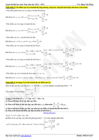 Luyện thi Đại học môn Toán năm học 2012 – 2013 Thầy Đặng Việt Hùng
Học trực tuyến tại: www.moon.vn Mobile: 0985.074.831
Tính chất 2: Các điểm cực trị có hoành độ cùng dương, cùng âm, cùng lớn hơn hoặc nhỏ hơn α cho trước.
Hai điểm phân biệt cực trị cùng có hoành độ dương.
Khi đó ta có
1 2
2 1
1 2
0
0
0
0
0
B
S x x A
x x
P x x C
A
−
>= + > 
> > → ⇔ 
= >  >

Hai điểm cực trị cùng có hoành độ âm.
Khi đó ta có
1 2
1 2
1 2
0
0
0
0
0
B
S x x A
x x
P x x C
A
−
<= + < 
< < → ⇔ 
= >  >

Hai điểm cực trị có hoành độ trái dấu.
Khi đó ta có 1 2 1 20 0 0
C
x x P x x
A
< < ⇔ = < ⇔ <
Hai điểm cực trị cùng có hoành độ lớn hơn α.
Khi đó ta có
( )( ) ( ) 22
1 2 1 2
1 2
2 1
1 2
α α 0α α 0
α α 0
α
2α 2α
2α
C B
x x x x
x x A A
x x B
x x B
A
A
 − 
 − + >− + + >   − − >    > > ⇔ ⇔ ⇔  −
+ > −>   > 
Hai điểm cực trị cùng có hoành độ nhỏ hơn α.
Khi đó ta có
( )( ) ( ) 22
1 2 1 2
1 2
1 2
1 2
α α 0α α 0
α α 0
α
2α 2α
2α
C B
x x x x
x x A A
x x B
x x B
A
A
 − 
 − + >− + + >   − − >    < < ⇔ ⇔ ⇔  −
+ < −<   < 
Hai điểm cực trị có hoành độ thỏa mãn x1 < α < x2.
Khi đó ta có ( )( ) ( ) 2 2
1 2 1 2 1 2 1 2α α α 0 α α 0 α α 0
− 
< < ⇔ − − < ⇔ − + + < ⇔ − + < 
 
C B
x x x x x x x x
A A
Tính chất 3: Sử dụng Vi-ét cho hoành độ các điểm cực trị.
Hàm số đạt cực đại, cực tiểu tại x1 ; x2. Khi đó x1 ; x2 là hai nghiệm của phương trình y′ = 0.
Theo định lí Vi-ét ta được
1 2
1 2

+ = −

 =

B
x x
A
C
x x
A
Ví dụ 1: Cho hàm số = + − − +3 2
( 1) 3 .y x m x mx m
a) Tìm m để hàm số có cực đại, cực tiểu.
b) Tìm m để hàm số đạt cực đại, cực tiểu tại x1 ; x2 thỏa mãn + = 1 2
1 2
1 1
2 .x x
x x
c) Tìm m để hàm số đạt cực đại, cực tiểu tại các điểm có hoành độ đều lớn hơn 2.
d) Tìm m để hoành độ điểm cực đại của hàm số nhỏ hơn 1.
Hướng dẫn giải:
Ta có 2
3 2( 1) 3′ = + − −y x m x m
a) Hàm số có cực đại, cực tiểu khi phương trình y′ = 0 có hai nghiệm phân biệt
( )2 2
7 3 5
2
0 ( 1) 9 0 7 1 0 *
7 3 5
2
 − +
>
′⇔ ∆ > ⇔ − + > ⇔ + + > ⇔
 − −
<

m
m m m m
m
 