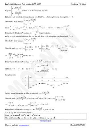 Luyện thi Đại học môn Toán năm học 2012 – 2013 Thầy Đặng Việt Hùng
Học trực tuyến tại: www.moon.vn Mobile: 0985.074.831
Vậy với
7 3 5
2
7 3 5
2
 − +
>

 − −
<

m
m
thì hàm số đã cho có cực đại, cực tiểu.
b) Gọi x1 ; x2 là hoành độ điểm cực đại, cực tiểu. Khi đó x1 ; x2 là hai nghiệm của phương trình y′ = 0.
Theo định lí Vi-ét ta được 1 2
1 2
2(1 )
3
−
+ =

 = −
m
x x
x x m
Ta có 2 21 2
1 2 1 2
1 2 1 2
1 1 2(1 ) 1 13
2 2 2 3 1 0 .
3 6
+ − − ±
+ = ⇔ = ⇔ = ⇔ + − = ⇔ =
x x m
x x x x m m m m
x x x x
Đối chiếu với điều kiện (*) ta được
1 13
6
m
− +
= là giá trị cần tìm.
c) Gọi x1 ; x2 là hoành độ điểm cực đại, cực tiểu. Khi đó x1 ; x2 là hai nghiệm của phương trình y′ = 0.
Theo định lí Vi-ét ta được 1 2
1 2
2(1 )
3
−
+ =

 = −
m
x x
x x m
Theo bài ta có
( )( ) ( )1 2 1 2
1 2
2 1
1 2
2 4 0 4(1 )
2 2 0 4 0
2 32(1 )
4 4 1 63
 − + + > − − − > − − + >  
> > ⇔ ⇔ ⇔  −
+ > >   − >
x x x x m
x x m
x x m
x x
m
8
80
8 5.3
5
5
+
> −> 
⇔ ⇔ ⇔ − < < − 
< − < −
m
m
m
m
m
Đối chiếu với điều kiện (*) ta được
7 3 5
8
2
m
− −
− < < là giá trị cần tìm.
d) Ta có
1
2
1 2
2
1
6
0 3 2( 1) 3 0
1
6
 ′− − ∆
= =
′ = ⇔ + − − = ⇔ → <
 ′− + ∆
= =

m
x x
y x m x x x
m
x x
Bảng biến thiên
x −∞ x1 x2 +∞
y’ + 0 − 0 +
y
CĐ +∞
−∞ CT
Ta thấy hàm số đạt cực đại tại điểm có hoành độ 1
1
6
′− − ∆
=
m
x
Theo bài ta có
( )
1 2
5 01
1 1 6 5
6 5
− − ≥′− − ∆ 
′ ′= > ⇔ − − ∆ > ⇔ ∆ < − − ⇔ 
′∆ < − −
mm
x m m
m
2 2
5 5
8 5.
3 247 1 10 25
≤ − ≤ −
⇔ ⇔ ⇔ − < ≤ − 
> −+ + < + + 
m m
m
mm m m m
Đối chiếu với điều kiện (*) ta được
7 3 5
8
2
m
− −
− < < là giá trị cần tìm.
// Ví dụ này thầy tính nhầm nhé, hê hê //
Ví dụ 2: Cho hàm số = − + + −3 2
3( 1) 9 .y x m x x m
Tìm m để hàm số đạt cực đại, cực tiểu tại x1 ; x2 thỏa mãn − ≤1 2 2.x x
Hướng dẫn giải:
 