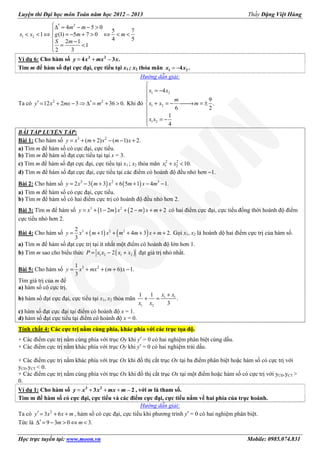 Luyện thi Đại học môn Toán năm học 2012 – 2013 Thầy Đặng Việt Hùng
Học trực tuyến tại: www.moon.vn Mobile: 0985.074.831
2
1 2
4 5 0
5 7
1 (1) 5 7 0
4 52 1
1
2 3
 ′∆ = − − >
< < ⇔ = − + > ⇔ < <

− = <

m m
x x g m m
S m
Ví dụ 6: Cho hàm số = +3 2
4 – 3 .y x mx x
Tìm m để hàm số đạt cực đại, cực tiểu tại x1 ; x2 thỏa mãn = −1 24 .x x
Hướng dẫn giải:
Ta có 2 2
12 2 3 36 0.′ ′= + − ⇒ ∆ = + >y x mx m Khi đó
1 2
1 2
1 2
4
9
.
6 2
1
4

 = −


+ = − → = ±


= −
x x
m
x x m
x x
BÀI TẬP LUYỆN TẬP:
Bài 1: Cho hàm số 3 2
( 2) ( 1) 2.= + + − − +y x m x m x
a) Tìm m để hàm số có cực đại, cực tiểu.
b) Tìm m để hàm số đạt cực tiểu tại tại x = 3.
c) Tìm m để hàm số đạt cực đại, cực tiểu tại x1 ; x2 thỏa mãn 2 2
1 2 10.+ <x x
d) Tìm m để hàm số đạt cực đại, cực tiểu tại các điểm có hoành độ đều nhỏ hơn −1.
Bài 2: Cho hàm số ( ) ( )3 2 3
2 3 3 6 5 1 4 1.= − + + + − −y x m x m x m
a) Tìm m để hàm số có cực đại, cực tiểu.
b) Tìm m để hàm số có hai điểm cực trị có hoành độ đều nhỏ hơn 2.
Bài 3: Tìm m để hàm số ( ) ( )3 2
1 2 2 2= + − + − + +y x m x m x m có hai điểm cực đại, cực tiểu đồng thời hoành độ điểm
cực tiểu nhỏ hơn 2.
Bài 4: Cho hàm số ( ) ( )3 2 22
1 4 3 2.
3
= + + + + + + +y x m x m m x m Gọi x1, x2 là hoành dộ hai điểm cực trị của hàm số.
a) Tìm m để hàm số đạt cực trị tại ít nhất một điểm có hoành độ lớn hơn 1.
b) Tìm m sao cho biểu thức ( )1 2 1 22= − +P x x x x đạt giá trị nhỏ nhất.
Bài 5: Cho hàm số 3 21
( 6) 1.
3
= + + + −y x mx m x
Tìm giá trị của m để
a) hàm số có cực trị.
b) hàm số đạt cực đại, cực tiểu tại x1, x2 thỏa mãn 1 1
1 2
1 1
.
3
+
+ =
x x
x x
c) hàm số đạt cực đại tại điểm có hoành độ x = 1.
d) hàm số đạt cực tiểu tại điểm có hoành độ x = 0.
Tính chất 4: Các cực trị nằm cùng phía, khác phía với các trục tọa độ.
+ Các điểm cực trị nằm cùng phía với trục Oy khi y′ = 0 có hai nghiệm phân biệt cùng dấu.
+ Các điểm cực trị nằm khác phía với trục Oy khi y′ = 0 có hai nghiệm trái dấu.
+ Các điểm cực trị nằm khác phía với trục Ox khi đồ thị cắt trục Ox tại ba điểm phân biệt hoặc hàm số có cực trị với
yCĐ.yCT < 0.
+ Các điểm cực trị nằm cùng phía với trục Ox khi đồ thị cắt trục Ox tại một điểm hoặc hàm số có cực trị với yCĐ.yCT >
0.
Ví dụ 1: Cho hàm số = + + +3 2
3 – 2y x x mx m , với m là tham số.
Tìm m để hàm số có cực đại, cực tiểu và các điểm cực đại, cực tiểu nằm về hai phía của trục hoành.
Hướng dẫn giải:
Ta có 2
3 6′ = + +y x x m , hàm số có cực đại, cực tiểu khi phương trình y′ = 0 có hai nghiệm phân biệt.
Tức là 9 3 0 3.′∆ = − > ⇔ <m m
 