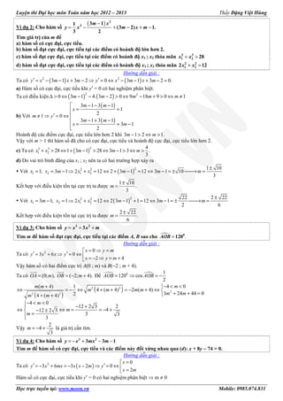 Luyện thi Đại học môn Toán năm học 2012 – 2013 Thầy Đặng Việt Hùng
Học trực tuyến tại: www.moon.vn Mobile: 0985.074.831
Ví dụ 2: Cho hàm số
( )−
= − + − + −
2
3 3 11
(3 2) 1.
3 2
m x
y x m x m
Tìm giá trị của m để
a) hàm số có cực đại, cực tiểu.
b) hàm số đạt cực đại, cực tiểu tại các điểm có hoành độ lớn hơn 2.
c) hàm số đạt cực đại, cực tiểu tại các điểm có hoành độ x1 ; x2 thỏa mãn + >3 3
1 2 28x x
d) hàm số đạt cực đại, cực tiểu tại các điểm có hoành độ x1 ; x2 thỏa mãn + =2 2
1 22 12x x
Hướng dẫn giải :
Ta có ( ) ( )2 2
3 1 3 2 0 3 1 3 2 0.y x m x m y x m x m′ ′= − − + − ⇒ = ⇔ − − + − =
a) Hàm số có cực đại, cực tiểu khi y′ = 0 có hai nghiệm phân biệt.
Ta có điều kiện ( ) ( )2 2
0 3 1 4. 3 2 0 9 18 9 0 1m m m m m∆ > ⇔ − − − > ⇔ − + > ⇔ ≠
b) Với
( )
( )
3 1 3 1
1
2
1 0
3 1 3 1
3 1
2
m m
x
m y
m m
x m
 − − −
= =
′≠ ⇒ = ⇔
 − + −
= = −

Hoành độ các điểm cực đại, cực tiểu lớn hơn 2 khi 3 1 2 1.m m− > ⇔ >
Vậy với m > 1 thì hàm số đã cho có cực đại, cực tiểu và hoành độ cực đại, cực tiểu lớn hơn 2.
c) Ta có ( )33 3
1 2
4
28 1 3 1 28 3 1 3 .
3
x x m m m+ > ⇔ + − > ⇔ − > ⇔ >
d) Do vai trò bình đẳng của x1 ; x2 nên ta có hai trường hợp xảy ra
Với ( )
22 2
1 2 1 2
1 10
1; 3 1 2 12 2 3 1 12 3 1 10
3
x x m x x m m m
±
= = − ⇒ + = ⇔ + − = ⇔ − = ± → =
Kết hợp với điều kiện tồn tại cực trị ta được
1 10
.
3
m
±
=
Với ( )
22 2
1 2 1 2
22 2 22
3 1; 1 2 12 2 3 1 1 12 3 1
2 6
x m x x x m m m
±
= − = ⇒ + = ⇔ − + = ⇔ − = ± → =
Kết hợp với điều kiện tồn tại cực trị ta được
2 22
.
6
m
±
=
Ví dụ 3: Cho hàm số += +3 2
3y x x m
Tìm m để hàm số đạt cực đại, cực tiểu tại các điểm A, B sao cho .= 0
120AOB
Hướng dẫn giải :
Ta có 2 0
3 6 0
2 4
= ⇒ =
′ ′= + ⇒ = ⇔  = − ⇒ = +
x y m
y x x y
x y m
Vậy hàm số có hai điểm cực trị A(0 ; m) và B(−2 ; m + 4).
Ta có (0; ), ( 2; 4).= = − +OA m OB m Để 0 1
120 cos
2
= ⇒ = −AOB AOB
( )
( )2 2
2
2 2
4 0( 4) 1
4 ( 4) 2 ( 4)
3 24 44 024 ( 4)
4 0
12 2 3 2
412 2 3
3 3
3
− < <+ 
⇔ = − ⇔ + + = − + ⇔ 
+ + =+ +
− < <
− +
⇔ ⇔ = = − +− ±
=
mm m
m m m m
m mm m
m
m
m
Vậy
2
4
3
= − +m là giá trị cần tìm.
Ví dụ 4: Cho hàm số = − + − −3 2
3 3 1y x mx m
Tìm m để hàm số có cực đại, cực tiểu và các điểm này đối xứng nhau qua (d): x + 8y −−−− 74 = 0.
Hướng dẫn giải :
Ta có ( )2 0
3 6 3 2 0
2
=
′ ′= − + = − − ⇒ = ⇔  =
x
y x mx x x m y
x m
Hàm số có cực đại, cực tiểu khi y′ = 0 có hai nghiệm phân biệt ⇒ m ≠ 0
 