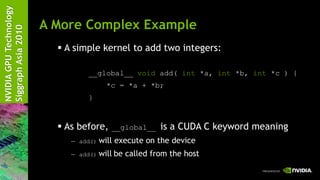 NVIDIA GPU Technology
                        A More Complex Example
Siggraph Asia 2010


                           A simple kernel to add two integers:

                                 __global__ void add( int *a, int *b, int *c ) {
                                         *c = *a + *b;
                                 }



                           As before,    __global__    is a CUDA C keyword meaning
                             — add()   will execute on the device
                             — add()   will be called from the host
 