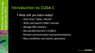 NVIDIA GPU Technology

                        Introduction to CUDA C
Siggraph Asia 2010


                           What will you learn today?
                             — Start from ―Hello, World!‖
                             — Write and launch CUDA C kernels
                             — Manage GPU memory
                             — Run parallel kernels in CUDA C
                             — Parallel communication and synchronization
                             — Race conditions and atomic operations
 