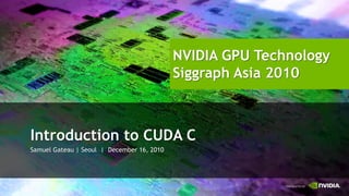 NVIDIA GPU Technology
Siggraph Asia 2010


                                                                    NVIDIA GPU Technology
                                                                    Siggraph Asia 2010



                        Introduction to CUDA C
                        Samuel Gateau | Seoul | December 16, 2010
 