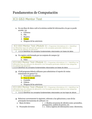 Fundamentos de Computación<br />IC3 GS3 Mentor Test<br />En una Base de datos cuál es la mínima unidad de información a la que se puede acceder  (3)<br />Columna<br />Fila<br />Registro<br />Campo<br />Ninguna de las anteriores<br /> IC3 GS3 Mentor Test (Module 1) > Programas informáticos (2) > Identificar los diferentes tipos de software de aplicación y los conceptos generales relativos a las categorías de software de aplicación1.2.2.4 Identificar los conceptos fundamentales relacionados con bases de datos<br />Un registro está formado por un conjunto de campos (3)<br />Verdadero<br />Falso<br />IC3 GS3 Mentor Test (Module 1) > Programas informáticos (2) > Identificar los diferentes tipos de software de aplicación y los conceptos generales relativos a las categorías de software de aplicación1.2.2.4 Identificar los conceptos fundamentales relacionados con bases de datos<br />¿Cuál programa debería utilizarse para administrar el reporte de ventas trimestrales de gastos? (1)<br />Procesador de palabras<br />Hoja de cálculo<br />Contable<br />Utilería<br />Ninguna de las anteriores<br />IC3 GS3 Mentor Test (Module 1) > Programas informáticos (2) > Identificar los diferentes tipos de software de aplicación y los conceptos generales relativos a las categorías de software de aplicación1.2.2.2 Identificar los conceptos fundamentales relacionados con las hojas de cálculo<br />Relaciona correctamente lo siguiente, referente a las aplicaciones y usos de las principales herramientas de software: (1)<br />Bases de datos(    c ) Realiza secuencias de cálculos como: promedios, presupuestos, análisis de precios, etc.Procesador de textos(  a   ) Lleva registros de información como: directorios, registros de pacientes, ventas, inventarios etc.Hoja de cálculo(  b   ) Escribir y editar textos como: Informes, reportes, cartas, volantes etc.IC3 GS3 Mentor Test (Module 1) > Programas informáticos (2) > Identificar los diferentes tipos de software de aplicación y los conceptos generales relativos a las categorías de software de aplicación1.2.2.1 Identificar los conceptos fundamentales relacionados con el procesamiento de textos    1.2.2.2 Identificar los conceptos fundamentales relacionados con las hojas de cálculo1.2.2.4 Identificar los conceptos fundamentales relacionados con bases de datos<br />Si quisiera tener una reunión con personas en Tokio, Londres, y Miami, ¿Qué tipo de programa sería la mejor opción para simular que todos estén en la misma habitación? (2)<br />Teleconferencia<br />Conferencia Web<br />Chat<br />Voz IP<br />Ninguna de las anteriores<br />IC3 GS3 Mentor Test (Module 1) > Programas informáticos (2) > Identificar los diferentes tipos de software de aplicación y los conceptos generales relativos a las categorías de software de aplicación 1.2.2.9 Identificar la forma de seleccionar la aplicación/aplicaciones adecuadas para un propósito particular     <br />Cuando utilizas los parámetros predeterminados el equipo no sufre ni un cambio de configuraciones (2)<br />Verdadero<br />Falso<br />IC3 GS3 Mentor Test (Module 1) > Usando un sistema operativo (3) > Identificar cómo cambiar la configuración del sistema, instalar y quitar software1.3.3.5 Identificar las precauciones sobre cómo cambiar la configuración del sistema    <br />Al tratar de corregir un fallo es recomendable intentar primero con soluciones sencillas y poco a poco aumentar la complejidad de la solución propuesta. (1)<br />Verdadero<br />Falso<br />IC3 GS3 Mentor Test (Module 1) > Usando un sistema operativo (3) > Identificar cómo cambiar la configuración del sistema, instalar y quitar software1.3.3.7 Identificar y solucionar problemas comunes asociados con la instalación y ejecución de aplicaciones    <br />La actualización de un sistema operativo implica que algunos programas instalados no sean compatibles y no funcionen con la nueva versión, de aquí la importancia de ver si el fabricante del programa o del juego anuncia la compatibilidad de programas con los diversos sistemas. (1)<br />Verdadero<br />Falso<br />IC3 GS3 Mentor Test (Module 1) > Usando un sistema operativo (3) > Identificar cómo cambiar la configuración del sistema, instalar y quitar software1.3.3.7 Identificar y solucionar problemas comunes asociados con la instalación y ejecución de aplicaciones    <br />Son programas que ayudan a resolver problemas de seguridad en el SO. (3)<br />Actualizaciones o Parches <br />Instaladores<br />Utilerías<br />Antivirus<br />IC3 GS3 Mentor Test (Module 1) > Programas informáticos (2) > Identificar cómo trabajan en conjunto el software y el hardware para realizar tareas de cómputo y la forma en que se distribuye y actualiza el software.1.2.1.3 Identificar las cuestiones relativas a la distribución de software    <br />Los Sistemas operativos y las aplicaciones o herramientas de software se actualizan para depurar errores y hacer más eficiente su desempeño. (1)<br />Verdadero<br />Falso<br />IC3 GS3 Mentor Test (Module 1) > Programas informáticos (2) > Identificar cómo trabajan en conjunto el software y el hardware para realizar tareas de cómputo y la forma en que se distribuye y actualiza el software.1.2.1.3 Identificar las cuestiones relativas a la distribución de software   <br />La mejor manera para apagar la computadora es simplemente presionar el botón de encendido físico de la computadora. (1)<br />Verdadero<br />Falso<br />IC3 GS3 Mentor Test (Module 1) > Usando un sistema operativo (3) > Utilizar un sistema operativo para manipular una computadora de escritorio, archivos y discos1.3.2.1 Apagar, reiniciar, cerrar sesión e iniciar sesión en el equipo<br />¿Qué botón sirve para hacer la ventana más grande? (1)<br /> FORMCHECKBOX  <br /> FORMCHECKBOX  <br /> FORMCHECKBOX  <br /> FORMCHECKBOX  <br />IC3 GS3 Mentor Test (Module 1) > Usando un sistema operativo (3) > Utilizar un sistema operativo para manipular una computadora de escritorio, archivos y discos1.3.2.3 Manipular ventanas    <br />¿Cuál es la forma más común para abrir un programa? (1)<br />Usando el Botón inicio del escritorio<br />Usando el comando ejecutar<br />Desde el explorador de Windows<br />Ninguna de las anteriores<br />IC3 GS3 Mentor Test (Module 1) > Usando un sistema operativo (3) > Utilizar un sistema operativo para manipular una computadora de escritorio, archivos y discos1.3.2.2 Identificar los elementos del escritorio del sistema operativo<br />¿Cuál es la principal ventaja de usar Notebook o Laptop? (1?)<br /> FORMCHECKBOX Costo <br /> FORMCHECKBOX Portabilidad <br /> FORMCHECKBOX Velocidad<br /> FORMCHECKBOX Tamaño<br />Falta<br />¿En qué opción del panel del control se deben configurar el teclado y el mouse? (2)<br /> FORMCHECKBOX Cuentas de usuario<br /> FORMCHECKBOX Hardware y Sonido<br /> FORMCHECKBOX Programas<br /> FORMCHECKBOX Sistema y mantenimiento<br />IC3 GS3 Mentor Test (Module 1) > Usando un sistema operativo (3) > Identificar cómo cambiar la configuración del sistema, instalar y quitar software1.3.3.1 Mostrar paneles de control / preferencias del sistema<br />La limitación de instalar un programa o cambiar la configuración del equipo se debe principalmente al nivel de derechos de usuario establecidos en la sesión del sistema operativo. (3)<br />Verdadero<br />Falso<br />IC3 GS3 Mentor Test (Module 1) > Usando un sistema operativo (3) > Identificar cómo cambiar la configuración del sistema, instalar y quitar software1.3.3.7 Identificar y solucionar problemas comunes asociados con la instalación y ejecución de aplicaciones    <br />Cuáles de los siguientes elementos son verdaderos? (3)<br /> FORMCHECKBOX Un teléfono celular puede ser utilizado para proveer servicios telefónicos únicamente.<br /> FORMCHECKBOX Todos los teléfonos celulares incluyen software de organización que puede ser activado.<br /> FORMCHECKBOX Todos los teléfonos celulares incluyen servicios de internet.<br /> FORMCHECKBOX Todas los PDA’s incluyen tecnología “touch screen”.<br /> FORMCHECKBOX Opciones “a” y “d”.<br /> IC3 GS3 Mentor Test (Module 1) > Computadoras, periféricos y solución de problemas (1) > Identificar los tipos de computadoras, cómo procesan la información y el propósito y función de los diferentes componentes de hardware1.1.1.6 Identificar los tipos y propósitos de los dispositivos de entrada especializados    <br />Antes de modificar la configuración de su equipo es muy importante registrar la configuración actual en el panel de control. Esto le ayudará a restablecer su equipo en el caso de que presente problemas con la nueva configuración. (3)<br />Verdadero<br />Falso<br />IC3 GS3 Mentor Test (Module 1) > Usando un sistema operativo (3) > Identificar cómo cambiar la configuración del sistema, instalar y quitar software1.3.3.5 Identificar las precauciones sobre cómo cambiar la configuración del sistema    <br />Es la persona con mayor número de privilegios y derechos para hacer cualquier modificación en los equipos de un centro de cómputo (2).<br />El dueño del equipo<br />El usuario final<br />Administrador de red<br />Cualquiera de las anteriores<br />Ninguna de las anteriores<br />IC3 GS3 Mentor Test (Module 1) > Usando un sistema operativo (3) > Identificar cómo cambiar la configuración del sistema, instalar y quitar software1.3.3.7 Identificar y solucionar problemas comunes asociados con la instalación y ejecución de aplicaciones    <br />El _______________ es el software principal que tiene la función de ser el interlocutor entre el usuario final y el equipo de cómputo (3). <br /> FORMCHECKBOX Hardware.<br /> FORMCHECKBOX Software.<br /> FORMCHECKBOX Sistema Operativo.<br /> FORMCHECKBOX Internet.<br />IC3 GS3 Mentor Test (Module 1) > Usando un sistema operativo (3) > Identificar lo que es un sistema operativo y cómo funciona así cómo resolver problemas comunes relacionados con los sistemas operativos1.3.1.1 Identificar el propósito de un sistema operativo    <br />El Sistema Operativo de red sirve para comunicarse entre dos o más equipos, compartiendo aplicaciones y/o documentos. (3)<br />Verdadero<br />Falso<br /> IC3 GS3 Mentor Test (Module 1) > Usando un sistema operativo (3) > Identificar lo que es un sistema operativo y cómo funciona así cómo resolver problemas comunes relacionados con los sistemas operativos > 1.3.1.2 Identificar los diferentes sistemas operativos1.3.1.2 Identificar los diferentes sistemas operativos    <br />¿Cuáles son ejemplos de sistemas operativos? (2)<br /> FORMCHECKBOX Internet Explorer.<br /> FORMCHECKBOX Windows.<br /> FORMCHECKBOX CAD.<br /> FORMCHECKBOX Paint.<br /> FORMCHECKBOX MacOs.<br />IC3 GS3 Mentor Test (Module 1) > Usando un sistema operativo (3) > Identificar lo que es un sistema operativo y cómo funciona así cómo resolver problemas comunes relacionados con los sistemas operativos1.3.1.2 Identificar los diferentes sistemas operativos    <br />Hacer copias de seguridad de archivos poco usados en el equipo ocasiona que se duplique la información y por ende ocupa más espacio del requerido (1).<br />Verdadero<br />Falso<br /> IC3 GS3 Mentor Test (Module 1) > Computadoras, periféricos y solución de problemas (1) > Identificar la forma de mantener el equipo informático y resolver problemas comunes relativos a equipos informáticos1.1.2.5 Identificar los problemas que pueden ocurrir si no se proporciona un mantenimiento adecuado al hardware    <br />Al guardar información en archivos digitales es importante considerar la compatibilidad con las versiones anteriores y futuras del programa con que fueron creados (2).<br />Verdadero<br />Falso<br />Falta<br />Al suscribirse a un producto de “software como servicio” (SaaS, por sus siglas en inglés) se recibe un ID de usuario y contraseña que sirve para reconocer a cada usuario al iniciar la sesión o activar el servicio. (3)<br />Verdadero<br />Falso<br /> IC3 GS3 Mentor Test (Module 1) > Programas informáticos (2) > Identificar cómo trabajan en conjunto el software y el hardware para realizar tareas de cómputo y la forma en que se distribuye y actualiza el software.1.2.1.3 Identificar las cuestiones relativas a la distribución de software    <br />La función de ____c_____ ignora la última modificación al documento y la función de ___d_____ es volver al estado original de lo que acaba de editar. (3??)<br />Ignorar<br />rehacer<br />Omitir<br />Deshacer<br />Repetir<br /> Está en las prácticas<br />Las leyendas junto a una imagen se utilizan para complementar la información representada por el gráfico. (1)<br />Verdadero<br />Falso<br />Está en las prácticas<br />Es un software que nos ayuda a eliminar spyware y adware. (2)<br />Sistema operativo<br />Antivirus<br />Parche<br />Actualización<br />IC3 GS3 Mentor Test (Module 1) > Programas informáticos (2) > Identificar los diferentes tipos de software de aplicación y los conceptos generales relativos a las categorías de software de aplicación1.2.2.7 Identificar los tipos y propósitos de diferentes programas de utilidad  <br />Es un software que está montado sobre un sistema operativo y sirve para tareas específicas. (3)<br />Software de administración<br />Software de desarrollo<br />Software de Sistema operativo<br />Software de Aplicación<br /> IC3 GS3 Mentor Test (Module 1) > Programas informáticos (2) > Identificar cómo trabajan en conjunto el software y el hardware para realizar tareas de cómputo y la forma en que se distribuye y actualiza el software. 1.2.1.2 Identificar la diferencia entre un sistema operativo y software de aplicación <br />Son ejemplo de las extensiones de archivos gráficos (imágenes) más comunes (3)<br />WMA, JPG, BMP, o PNG<br />GIF, JPG, BMP, o TIFF.<br />GIF, JPG, MP3, o PNG.<br />GIF, JPG, SWF, o PNG.<br />AVI, JPG, BMP, o PNG.<br />IC3 GS3 Mentor Test (Module 1) > Programas informáticos (2) > Identificar los diferentes tipos de software de aplicación y los conceptos generales relativos a las categorías de software de aplicación1.2.2.5 Identificar los conceptos fundamentales relacionados con programas gráficos y multimedia    <br />Cuando quiere identificar una secuencia  donde el saltarse un paso tiene una consecuencia es necesario utilizar una______d___________, cuando quiere identificar las características o elementos sin que exista un orden en la forma en que éstos aparecen se recomienda utilizar una________a_________ (2). <br />Lista con viñetas<br />Lista multinivel<br />Lista descriptiva.<br />Lista Numerada.<br />Lista inteligente<br /> Está en las prácticas<br />Relaciona los diferentes elementos de un software de dibujo como por ejemplo Paint (1)<br />(  c       )<br />Paleta de colores(         )(     b    )(     a    )Caja de herramientasBarra de menúsÁrea de dibujo<br /> No está, incluir en la presentación<br />El guardado automático permite que sea guardada la información en cada intervalo de tiempo, para que en caso de que se bloquee el equipo poder recuperar la información. (1)<br />Verdadero<br />Falso<br /> No está, incluir en la presentación<br />Al software que se distribuye sin costo se le llama c, al software que se distribuye limitado y para liberarse requiere un pago de licencia se le llamaa, el software distribuido para poder hacer cambios en el programa sin costo se le conoce como. (Código abierto) (3).<br />Shareware.<br />Código abierto.<br />Freeware.<br /> IC3 GS3 Mentor Test (Module 1) > Programas informáticos (2) > Identificar cómo trabajan en conjunto el software y el hardware para realizar tareas de cómputo y la forma en que se distribuye y actualiza el software.1.2.1.3 Identificar las cuestiones relativas a la distribución de software    <br />Con relación a las actualizaciones de software, generalmente la mejor fuente de anuncios oficiales viene del sitio Web del fabricante del producto (1).<br />Verdadero<br />Falso<br />IC3 GS3 Mentor Test (Module 1) > Usando un sistema operativo (3) > Identificar cómo cambiar la configuración del sistema, instalar y quitar software1.3.3.7 Identificar y solucionar problemas comunes asociados con la instalación y ejecución de aplicaciones    <br />Una licencia por usuario tiene mayor costo que una licencia por volumen debido a las ventajas de la oferta y demanda (1).<br />Verdadero<br />Falso<br /> IC3 GS3 Mentor Test (Module 1) > Programas informáticos (2) > Identificar cómo trabajan en conjunto el software y el hardware para realizar tareas de cómputo y la forma en que se distribuye y actualiza el software.1.2.1.3 Identificar las cuestiones relativas a la distribución de software<br />Relaciona las extensiones de archivos más comunes con el programa asociado (1).<br />Word(  c   ) *.pptxExcel(    a ) *.docxPowerPoint(   b  ) *.xlsx No está incluir en la presentación<br />Indica cuáles son algunos ejemplos de los tipos de datos que se manejan en Excel (3):<br />Texto(    b ) 450Número(   C  ) =($C$2*M3)/20Fórmula(  D  ) =SUM(B3:B16)Función(  a   ) Calificaciones del periodo escolar No está incluir en la presentación<br />Coloque la palabra correspondiente en el espacio asignado: El software colaborativo o ______c________ sirve para trabajar proyectos de investigación, el software de _______a_____ sirve para la Administración de Proyectos y el __________b_____ para trabajos de diseño y arquitectura (3)<br />Gerencia<br />CAD<br />Groupware<br /> IC3 GS3 Mentor Test (Module 1) > Programas informáticos (2) > Identificar los diferentes tipos de software de aplicación y los conceptos generales relativos a las categorías de software de aplicación1.2.2.8 Identificar otros tipos de software    <br />El software para diseño gráfico y juegos requiere equipos con mayor rendimiento que los sistemas operativos y el software de productividad (2).<br />Verdadero<br />Falso<br />IC3 GS3 Mentor Test (Module 1) > Computadoras, periféricos y solución de problemas (1) > Identificar la forma de mantener el equipo informático y resolver problemas comunes relativos a equipos informáticos1.1.2.9 Identificar los problemas de los consumidores relacionados con la compra, mantenimiento y reparación de una computadora    <br />Es mejor que los dispositivos eléctricos sean reemplazados por profesionales ya que se corre el riesgo de un accidente que dañe la integridad de la persona o del equipo (1).<br />Verdadero<br />Falso<br />IC3 GS3 Mentor Test (Module 1) > Computadoras, periféricos y solución de problemas (1) > Identificar la forma de mantener el equipo informático y resolver problemas comunes relativos a equipos informáticos1.1.2.7 Identificar prácticas de mantenimiento que deberán realizarse solamente por profesionales con experiencia    <br />¿En cuánto tiempo se propone cambiar una computadora? (2)<br /> FORMCHECKBOX  uno a tres años.<br /> FORMCHECKBOX  seis meses a un año. <br /> FORMCHECKBOX  dos a cuatro años.<br /> FORMCHECKBOX  tres a cinco años.<br />IC3 GS3 Mentor Test (Module 1) > Computadoras, periféricos y solución de problemas (1) > Identificar la forma de mantener el equipo informático y resolver problemas comunes relativos a equipos informáticos1.1.2.9 Identificar los problemas de los consumidores relacionados con la compra, mantenimiento y reparación de una computadora    <br />Motivo por el cual se debe realizar el cambio de un equipo de cómputo (2).<br /> FORMCHECKBOX  Obtener actualizaciones para el sistema de juego.<br /> FORMCHECKBOX  Poder descargar información de forma rápida de la Web. <br /> FORMCHECKBOX   Se determina por el desgaste natural y la obsolescencia requiriendo chips más veloces y más memoria para la actualización de los programas.<br /> FORMCHECKBOX  Para instalar el teclado y mouse inalámbrico.<br />IC3 GS3 Mentor Test (Module 1) > Computadoras, periféricos y solución de problemas (1) > Identificar la forma de mantener el equipo informático y resolver problemas comunes relativos a equipos informáticos1.1.2.9 Identificar los problemas de los consumidores relacionados con la compra, mantenimiento y reparación de una computadora    <br /> VB<br />Un CD ROM tiene menos probabilidades de sufrir daños si se le sumerge en agua ya que el método de grabación utilizado escribe los datos físicamente al “quemarse” su superficie (1).<br />Verdadero<br />Falso<br /> IC3 GS3 Mentor Test (Module 1) > Computadoras, periféricos y solución de problemas (1) > Identificar los tipos de computadoras, cómo procesan la información y el propósito y función de los diferentes componentes de hardware1.1.1.4 Identificar las características y ventajas de diferentes medios de almacenamiento<br />Coloque la palabra correspondiente en el espacio asignado: Un ___b___________ almacena la información digital, en base a marcas hechas con un láser sobre las caras del disco, un _________a_____ guardan la información a través de marcas magnéticas. Esas marcas representan los datos, bien sean imágenes, números o música (1).<br />disco duro y unidad de flash <br />DVD y CD<br /> IC3 GS3 Mentor Test (Module 1) > Computadoras, periféricos y solución de problemas (1) > Identificar los tipos de computadoras, cómo procesan la información y el propósito y función de los diferentes componentes de hardware1.1.1.4 Identificar las características y ventajas de diferentes medios de almacenamiento<br />Un controlador mecánico es un ejemplo de dispositivo de_____c____ que se usa para establecer cómo funcionarán las máquinas. Ejemplo: Robots industriales ( 3?).<br />Entrada.<br />Salida.<br />Entrada y Salida.<br />IC3 GS3 Mentor Test (Module 1) > Computadoras, periféricos y solución de problemas (1) > Identificar los tipos de computadoras, cómo procesan la información y el propósito y función de los diferentes componentes de hardware1.1.1.7 Identificar los tipos y propósitos de los dispositivos de salida especializados<br />De estos dispositivos ¿Cuáles son de entrada? (1)<br /> FORMCHECKBOX  Teclado, Ratón, Monitor<br /> FORMCHECKBOX  Teclado, Ratón, Altavoces<br /> FORMCHECKBOX  Teclado, Ratón, Impresora<br /> FORMCHECKBOX  Teclado, Ratón, Micrófono<br />IC3 GS3 Mentor Test (Module 1) > Computadoras, periféricos y solución de problemas (1) > Identificar los tipos de computadoras, cómo procesan la información y el propósito y función de los diferentes componentes de hardware > 1.1.1.5 Identificar los tipos y propósitos de los dispositivos de entrada y salida en computadoras de escritorio y portátiles1.1.1.5 Identificar los tipos y propósitos de los dispositivos de entrada y salida en computadoras de escritorio y portátiles    <br />Un monitor táctil tiene la función de dar entrada y salida de datos mediante su interfaz electrónica (1)<br />Verdadero<br />Falso<br />IC3 GS3 Mentor Test (Module 1) > Computadoras, periféricos y solución de problemas (1) > Identificar los tipos de computadoras, cómo procesan la información y el propósito y función de los diferentes componentes de hardware > 1.1.1.5 Identificar los tipos y propósitos de los dispositivos de entrada y salida en computadoras de escritorio y portátiles1.1.1.5 Identificar los tipos y propósitos de los dispositivos de entrada y salida en computadoras de escritorio y portátiles    <br />Para ver las opciones disponibles para su impresora, ¿Cuál opción es la que debe usar? (3)<br /> FORMCHECKBOX  Preferencias de impresión.<br /> FORMCHECKBOX  Ver lo que se está imprimiendo.<br /> FORMCHECKBOX  Propiedades.<br /> FORMCHECKBOX  Impresora predeterminada.<br /> FORMCHECKBOX  Ninguna de las anteriores.<br /> FORMCHECKBOX  Opciones “a” o “c”<br />IC3 GS3 Mentor Test (Module 1) > Usando un sistema operativo (3) > Identificar cómo cambiar la configuración del sistema, instalar y quitar software > 1.3.3.4 Visualización y actualización de una lista de impresoras instaladas1.3.3.4 Visualización y actualización de una lista de impresoras instaladas    <br />Al imprimir una carta se está realizando una entrada de información, es por eso que se considera como entrada de datos (1).<br />Verdadero<br />Falso<br />IC3 GS3 Mentor Test (Module 1) > Computadoras, periféricos y solución de problemas (1) > Identificar los tipos de computadoras, cómo procesan la información y el propósito y función de los diferentes componentes de hardware > 1.1.1.5 Identificar los tipos y propósitos de los dispositivos de entrada y salida en computadoras de escritorio y portátiles1.1.1.5 Identificar los tipos y propósitos de los dispositivos de entrada y salida en computadoras de escritorio y portátiles <br />¿Para que sirve un lector de datos biométricos en su computadora? (1)<br /> FORMCHECKBOX  Para identificar alguien que quiera ingresar a la computadora usando un usuario y contraseña.<br /> FORMCHECKBOX  Para identificar a la persona por medio de su huella digital como válida para ingresar a la computadora.<br /> FORMCHECKBOX   FORMCHECKBOX  Cualquiera de las anteriores.<br /> FORMCHECKBOX  <br /> IC3 GS3 Mentor Test (Module 1) > Computadoras, periféricos y solución de problemas (1) > Identificar los tipos de computadoras, cómo procesan la información y el propósito y función de los diferentes componentes de hardware1.1.1.6 Identificar los tipos y propósitos de los dispositivos de entrada especializados    <br />Bluetooth permite la comunicación con otros dispositivos inalámbricos (1)<br />Verdadero<br />Falso<br /> IC3 GS3 Mentor Test (Module 1) > Computadoras, periféricos y solución de problemas (1) > Identificar los tipos de computadoras, cómo procesan la información y el propósito y función de los diferentes componentes de hardware1.1.1.8 Identificar cómo se conectan e instalan los dispositivos de hardware en un sistema informático    <br />Identifique el tipo de puerto mostrado en la siguiente imagen (1):<br /> FORMCHECKBOX  De Red. FORMCHECKBOX  Serial.  FORMCHECKBOX  USB.  FORMCHECKBOX  Paralelo.IC3 GS3 Mentor Test (Module 1) > Computadoras, periféricos y solución de problemas (1) > Identificar los tipos de computadoras, cómo procesan la información y el propósito y función de los diferentes componentes de hardware1.1.1.8 Identificar cómo se conectan e instalan los dispositivos de hardware en un sistema informático    <br />La capacidad de memoria RAM es lo que determina la velocidad de equipo (2).<br />Verdadero<br />Falso<br />IC3 GS3 Mentor Test (Module 1) > Computadoras, periféricos y solución de problemas (1) > Identificar los tipos de computadoras, cómo procesan la información y el propósito y función de los diferentes componentes de hardware1.1.1.2 Identificar el papel de la unidad central de procesamiento (CPU) <br />¿Por qué es importante tener los controladores de un dispositivo correctamente instalados? (3)<br /> FORMCHECKBOX  La computadora puede reconocer el propósito de un dispositivo nuevo.<br /> FORMCHECKBOX  Permite que el sistema operativo Windows lo instale automáticamente.<br /> FORMCHECKBOX  El controlador del dispositivo es el que configurará el dispositivo y cómo debe trabajar.<br /> FORMCHECKBOX  Cualquiera de las anteriores.<br /> FORMCHECKBOX  Opción “a” y “c”<br />IC3 GS3 Mentor Test (Module 1) > Computadoras, periféricos y solución de problemas (1) > Identificar los tipos de computadoras, cómo procesan la información y el propósito y función de los diferentes componentes de hardware1.1.1.8 Identificar cómo se conectan e instalan los dispositivos de hardware en un sistema informático    <br />¿Cuáles son los números binarios? (2)<br /> FORMCHECKBOX  1 y 9 <br /> FORMCHECKBOX  0 y 9 <br /> FORMCHECKBOX  del 1 al 9<br /> FORMCHECKBOX  1 y 0<br />IC3 GS3 Mentor Test (Module 1) > Computadoras, periféricos y solución de problemas (1) > Identificar los tipos de computadoras, cómo procesan la información y el propósito y función de los diferentes componentes de hardware > 1.1.1.3 Identificar los conceptos relacionados con la memoria de la computadora1.1.1.3 Identificar los conceptos relacionados con la memoria de la computadora    <br />Ordene los pasos que seguiría en el caso de que su impresora no funcionara (2)<br />(    3  ) Buscar ayuda con el administrador de tecnologías.<br />(     2 ) Recolectar información sobre el problema registrando los errores.<br />(     4 ) Implementar los pasos de solución, sugeridos por el administrador de tecnologías.<br />(     5 ) Comunicar la solución a todos los usuarios de la impresora para futuros problemas.<br />(     1 ) Intentar soluciones básicas como por ejemplo, verificar que la impresora está encendida.<br />IC3 GS3 Mentor Test (Module 1) > Computadoras, periféricos y solución de problemas (1) > Identificar la forma de mantener el equipo informático y resolver problemas comunes relativos a equipos informáticos1.1.2.8 Identificar los pasos necesarios para resolver los problemas relacionados con la informática    <br />Si te roban el equipo es fácil que repongas los datos personales almacenados en el disco duro. (1)<br />Verdadero<br />Falso<br /> IC3 GS3 Mentor Test (Module 1) > Computadoras, periféricos y solución de problemas (1) > Identificar la forma de mantener el equipo informático y resolver problemas comunes relativos a equipos informáticos1.1.2.1 Identificar la importancia de proteger los equipos informáticos por robo o daños    <br />Un método de conexión más actual es por medio de puertos USB (Universal Serial Bus), mejora la compatibilidad con varios sistemas y la posibilidad de usarla en dispositivos portátiles. (1)<br />Verdadero<br />Falso<br />IC3 GS3 Mentor Test (Module 1) > Computadoras, periféricos y solución de problemas (1) > Identificar los tipos de computadoras, cómo procesan la información y el propósito y función de los diferentes componentes de hardware1.1.1.8 Identificar cómo se conectan e instalan los dispositivos de hardware en un sistema informático    <br />Relacione cuáles son algunos de los riesgos y cuidados que debe tener con su equipo (2):<br />Si hay altos en la corriente eléctrica.(    b ) UPS (Sistema de alimentación ininterrumpida)Si se va la luz frecuentemente.(    a ) Supresor de picosPara prevenir el robo de equipos en su domicilio.(   c  ) Circuito cerrado de televisión IC3 GS3 Mentor Test (Module 1) > Computadoras, periféricos y solución de problemas (1) > Identificar la forma de mantener el equipo informático y resolver problemas comunes relativos a equipos informáticos1.1.2.1 Identificar la importancia de proteger los equipos informáticos por robo o daños <br />Al procedimiento para resolver problemas paso a paso se le llama algoritmo (2).<br />Verdadero<br />Falso<br />IC3 GS3 Mentor Test (Module 1) > Programas informáticos (2) > Identificar cómo trabajan en conjunto el software y el hardware para realizar tareas de cómputo y la forma en que se distribuye y actualiza el software.1.2.1.1 Identificar cómo interactúan el hardware y el software    <br />Juan empieza a recibir numerosos mensajes sobre falta de espacio en el disco duro. ¿Qué es lo que debería hacer? (1)<br /> FORMCHECKBOX  Reunir información concerniente a los mensajes.<br /> FORMCHECKBOX  Llamar a un técnico de soporte para solucionar el problema.<br /> FORMCHECKBOX  Apagar la computadora hasta que el técnico de soporte llegue.<br /> FORMCHECKBOX  Comprar una computadora nueva.<br />IC3 GS3 Mentor Test (Module 1) > Computadoras, periféricos y solución de problemas (1) > Identificar la forma de mantener el equipo informático y resolver problemas comunes relativos a equipos informáticos1.1.2.8 Identificar los pasos necesarios para resolver los problemas relacionados con la informática    <br />Es importante no comunicar un problema presentado para que el especialista pueda aislar y resolver el problema (1).<br />Verdadero<br />Falso<br />IC3 GS3 Mentor Test (Module 1) > Computadoras, periféricos y solución de problemas (1) > Identificar la forma de mantener el equipo informático y resolver problemas comunes relativos a equipos informáticos1.1.2.8 Identificar los pasos necesarios para resolver los problemas relacionados con la informática    <br />Relaciona el tipo de sistema operativo que utilizan los siguientes dispositivos (2):<br />Servidor de Internet(   b  ) Incrustado/especializado.Cámara digital(   c  ) Uso generalEquipo de escritorio(    a ) Red IC3 GS3 Mentor Test (Module 1) > Usando un sistema operativo (3) > Identificar lo que es un sistema operativo y cómo funciona así cómo resolver problemas comunes relacionados con los sistemas operativos1.3.1.2 Identificar los diferentes sistemas operativos     <br />El Disco Duro es la parte que determina la velocidad con que se manipula la información en las computadoras (1)<br />Verdadero<br />Falso<br />IC3 GS3 Mentor Test (Module 1) > Computadoras, periféricos y solución de problemas (1) > Identificar los tipos de computadoras, cómo procesan la información y el propósito y función de los diferentes componentes de hardware1.1.1.2 Identificar el papel de la unidad central de procesamiento (CPU) <br />Los discos duros se usan para almacenar, ejecutar software y datos por su velocidad y capacidades de almacenamiento (1)<br />Verdadero<br />Falso<br />IC3 GS3 Mentor Test (Module 1) > Computadoras, periféricos y solución de problemas (1) > Identificar los tipos de computadoras, cómo procesan la información y el propósito y función de los diferentes componentes de hardware1.1.1.4 Identificar las características y ventajas de diferentes medios de almacenamiento    <br />El CD y el DVD son dispositivos de Almacenamiento magnético. (2)<br />Verdadero<br />Falso<br /> IC3 GS3 Mentor Test (Module 1) > Computadoras, periféricos y solución de problemas (1) > Identificar los tipos de computadoras, cómo procesan la información y el propósito y función de los diferentes componentes de hardware1.1.1.4 Identificar las características y ventajas de diferentes medios de almacenamiento    <br />Una unidad óptica no puede ser afectada por un imán ya que los datos se escriben y leen por un laser (2).<br />Verdadero<br />Falso<br /> IC3 GS3 Mentor Test (Module 1) > Computadoras, periféricos y solución de problemas (1) > Identificar los tipos de computadoras, cómo procesan la información y el propósito y función de los diferentes componentes de hardware1.1.1.4 Identificar las características y ventajas de diferentes medios de almacenamiento    <br />¿Seleccionar 3 factores que debe considerar al adquirir una computadora alguien que trabaje con archivos de video? (3)<br /> FORMCHECKBOX  Capacidad del disco duro.<br /> FORMCHECKBOX  Tipo de puertos<br /> FORMCHECKBOX  Velocidad del microprocesador.<br /> FORMCHECKBOX  Memoria RAM.<br /> FORMCHECKBOX  Memoria ROM<br /> FORMCHECKBOX  Pantalla LCD<br />No está, agregar en la presenta<br />Una organización que puede no necesitar computadoras con discos duros de mucha capacidad sería (2):<br /> FORMCHECKBOX  Biblioteca.<br /> FORMCHECKBOX  Banco<br /> FORMCHECKBOX  Escuela.<br /> FORMCHECKBOX  Agencia de viajes.<br /> FORMCHECKBOX  Ninguna de las anteriores.<br /> FORMCHECKBOX  Opciones “a” y “b”<br /> IC3 GS3 Mentor Test (Module 1) > Computadoras, periféricos y solución de problemas (1) > Identificar la forma de mantener el equipo informático y resolver problemas comunes relativos a equipos informáticos1.1.2.9 Identificar los problemas de los consumidores relacionados con la compra, mantenimiento y reparación de una computadora    <br />¿Cuáles factores debe considerar al seleccionar un programa? (3)<br /> FORMCHECKBOX  La habilidad para compartir archivos entre sistemas operativos.<br /> FORMCHECKBOX  La habilidad para utilizar las mismas herramientas en programas similares en diferentes sistemas operativos.<br /> FORMCHECKBOX  Cómo utilizar el mismo programa en diferentes dispositivos de cómputo.<br /> FORMCHECKBOX  Ninguna de las anteriores.<br /> FORMCHECKBOX  Opciones “a” y “b”<br /> IC3 GS3 Mentor Test (Module 1) > Programas informáticos (2) > Identificar los diferentes tipos de software de aplicación y los conceptos generales relativos a las categorías de software de aplicación<br />¿Por qué debe guardar sus archivos en un dispositivo de almacenamiento? (1)<br /> FORMCHECKBOX  Para prevenir la pérdida de datos si la computadora se desconecta.<br /> FORMCHECKBOX  Para almacenar información de la RAM sobre el dispositivo de almacenamiento.<br /> FORMCHECKBOX  Para tener una copia de los datos.<br /> FORMCHECKBOX  Cualquiera de las anteriores.<br /> FORMCHECKBOX  Opción “a” y “b”<br />IC3 GS3 Mentor Test (Module 1) > Computadoras, periféricos y solución de problemas (1) > Identificar los tipos de computadoras, cómo procesan la información y el propósito y función de los diferentes componentes de hardware1.1.1.4 Identificar las características y ventajas de diferentes medios de almacenamiento    <br />¿Qué dispositivo de almacenamiento externo usaría para copiar imágenes de una computadora a otra? (1)<br /> FORMCHECKBOX  Disco Duro.<br /> FORMCHECKBOX  Tarjeta de Memoria de una Cámara Digital.<br /> FORMCHECKBOX  Memoria USB.<br /> FORMCHECKBOX  Cualquiera de las anteriores.<br /> FORMCHECKBOX  Opción “b” o “c”<br />IC3 GS3 Mentor Test (Module 1) > Computadoras, periféricos y solución de problemas (1) > Identificar los tipos de computadoras, cómo procesan la información y el propósito y función de los diferentes componentes de hardware1.1.1.4 Identificar las características y ventajas de diferentes medios de almacenamiento    <br />¿Cómo puede tener acceso a un sistema de almacenamiento remoto? (3)<br /> FORMCHECKBOX  Iniciando el Navegador de Internet y navegando a ese sitio.<br /> FORMCHECKBOX  A través de tu programa de correo electrónico.<br /> FORMCHECKBOX  Usando una memoria USB.<br /> FORMCHECKBOX  Uniéndose con una Identificación y Contraseña válida.<br />IC3 GS3 Mentor Test (Module 1) > Computadoras, periféricos y solución de problemas (1) > Identificar los tipos de computadoras, cómo procesan la información y el propósito y función de los diferentes componentes de hardware1.1.1.4 Identificar las características y ventajas de diferentes medios de almacenamiento    <br />Un controlador de dispositivo es un programa (software) que controla un hardware periférico (aparatos o dispositivos auxiliares e independientes conectados a la computadora). (2)<br />Verdadero<br />Falso<br /> IC3 GS3 Mentor Test (Module 1) > Computadoras, periféricos y solución de problemas (1) > Identificar los tipos de computadoras, cómo procesan la información y el propósito y función de los diferentes componentes de hardware1.1.1.8 Identificar cómo se conectan e instalan los dispositivos de hardware en un sistema informático    <br />Si te deshaces de un equipo de cómputo, no es importante eliminar la información contenida en el disco duro para proteger tu privacidad. (1)<br />Verdadero<br />Falso<br /> IC3 GS3 Mentor Test (Module 1) > Computadoras, periféricos y solución de problemas (1) > Identificar la forma de mantener el equipo informático y resolver problemas comunes relativos a equipos informáticos1.1.2.9 Identificar los problemas de los consumidores relacionados con la compra, mantenimiento y reparación de una computadora    <br />¿Por qué es importante respaldar continuamente la información cuando el equipo está conectado en red? (2)<br /> FORMCHECKBOX  Para que no se pueda modificar los archivos.<br /> FORMCHECKBOX  Para que nadie pueda ver la información. <br /> FORMCHECKBOX  Cualquier persona puede modificar la información, y el evitar la pérdida del contenido.<br /> FORMCHECKBOX  Para tener versiones anteriores de los documentos<br /> FORMCHECKBOX  Ninguna de las anteriores.<br /> <br />Relaciona las columnas con la opción que corresponda a cada unidad de medida a bits. (2)<br />Kilo(   e  ) Millón de MillónByte(    a ) MilMega(    c ) MillónGiga(    b )Un carácterTera(    d ) Mil millonesIC3 GS3 Mentor Test (Module 1) > Computadoras, periféricos y solución de problemas (1) > Identificar los tipos de computadoras, cómo procesan la información y el propósito y función de los diferentes componentes de hardware1.1.1.3 Identificar los conceptos relacionados con la memoria de la computadora <br />¿Cuál es el método menos costoso para el administrador de la red al adquirir licencias para 25 computadoras en una organización? (3)<br /> FORMCHECKBOX  Adquisición de 25 licencias a través de una tienda departamental.<br /> FORMCHECKBOX  Adquisición de una licencia para una red de 25 computadoras.<br /> FORMCHECKBOX  Adquisición de un SaaS para 25 computadoras.<br /> FORMCHECKBOX  Ninguna de las anteriores.<br /> FORMCHECKBOX  Opciones “b” y “c”.<br />IC3 GS3 Mentor Test (Module 1) > Programas informáticos (2) > Identificar cómo trabajan en conjunto el software y el hardware para realizar tareas de cómputo y la forma en que se distribuye y actualiza el software.1.2.1.3 Identificar las cuestiones relativas a la distribución de software     <br />