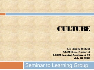 CULTURE
Lee Ann R. Benkert
SLIMDenverCohort X
LI 802 Learning Assignment #1
July 18, 2009
Seminar to Learning Group
 