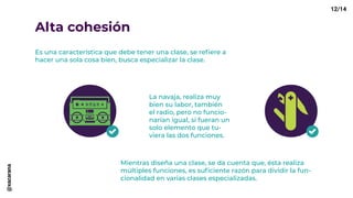 Alta cohesión
Es una característica que debe tener una clase, se refiere a
hacer una sola cosa bien, busca especializar la clase.
La navaja, realiza muy
bien su labor, también
el radio, pero no funcio-
narían igual, si fueran un
solo elemento que tu-
viera las dos funciones.
Mientras diseña una clase, se da cuenta que, ésta realiza
múltiples funciones, es suficiente razón para dividir la fun-
cionalidad en varias clases especializadas.
12/14@xacarana
 