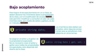 Bajo acoplamiento
Para lograr el encapsulamiento en un a clase, se
deben declarar los miembros datos o propiedades
de la clase, con el modificador de acceso private, y
solo permitir modificar o consultar el valor de cada
miembro dato, por medio de setter y getters, es de-
cir métodos públicos.
private string dato;
Los miembros dato deben ser
privados, salvo algunas excep-
ciones que se estudiaran más
adelante en otros temas.
Se asignan el setter y el getter de
la propiedad encapsulada.
No es necesario crear el setter y
getter para todas las propiedades
encapsuladas, esto depende del
diseño de la clase.
public string Dato { get; set; }
13/14@xacarana
 
