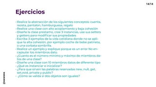 Ejercicios
•	Realice la abstracción de los siguientes conceptos: cuenta,
receta, pantalon, hamburguesa, regalo
•	Realice una clase con alto acoplamiento y baja cohesión
•	Diseñe la clase prestamo, cree 3 instancias, use sus setters
y getters para modificar sus propiedades
•	Escriba 3 ejemplos de la vida cotidiana donde no se apli-
que la alta cohesión, por ejemplo coche de bebe patineta,
o una corbata sombrilla.
•	Realice un ejemplo y explique porque es un error No en-
capsular los miembros dato.
•	¿Cuanto es el número mínimo y máximo de miembros da-
tos de una clase?
•	Diseñe una clase con 10 miembros datos de diferente tipo
•	¿Qué es instanciar e inicializar?
•	¿Para que sirven las palabras reservadas new, null, get,
set,void, private y public?
•	 ¿Cómo se valida si dos objetos son iguales?
14/14@xacarana
 