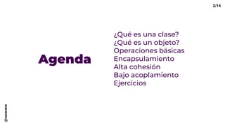 Agenda
¿Qué es una clase?
¿Qué es un objeto?
Operaciones básicas
Encapsulamiento
Alta cohesión
Bajo acoplamiento
Ejercicios
2/14@xacarana
 