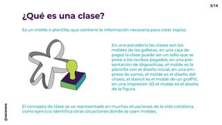 ¿Qué es una clase?
Es un molde o plantilla, que contiene la información necesaria para crear copias.
En una panadería las clases son los
moldes de las galletas, en una caja de
pagos la clase puede ser un sello que se
pone a los recibos pagados, en una pre-
sentación de dispositivas, el molde es la
plantilla con el diseño inicial, en una em-
presa de carros, el molde es el diseño del
chasis, el stencil es el molde de un graffiti,
en una impresión 3D el molde es el diseño
de la figura.
El concepto de clase se ve representado en muchas situaciones de la vida cotidiana,
como ejercicio identifica otras situaciones donde se usen moldes.
3/14@xacarana
 