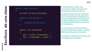 Escrituradeunaclase
public class Galleta
{
private string propiedad;
public void Accion()
{
Console.WriteLine();
}
public int Propiedad
{
get { return propiedad; }
set { propiedad = value; }
}
}
El nombre de la clase, por
convención debe empezar con
mayúscula y debe ser plural.
Se recomienda escribir todos los
miembros dato al principio de la
clase, esto facilita la ubicación en
la clase, además los nombres de
las propiedades deben escribirse
en minúscula.
Las acciones son las funciones,
es muy importante saber usar los
diferentes tipos de funciones.
Los setters y getters permiten que
el código sea escalable.
5/14@xacarana
 