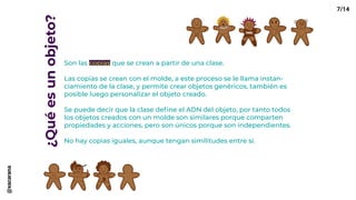 ¿Quéesunobjeto?
Son las copias que se crean a partir de una clase.
Las copias se crean con el molde, a este proceso se le llama instan-
ciamiento de la clase, y permite crear objetos genéricos, también es
posible luego personalizar el objeto creado.
Se puede decir que la clase define el ADN del objeto, por tanto todos
los objetos creados con un molde son similares porque comparten
propiedades y acciones, pero son únicos porque son independientes.
No hay copias iguales, aunque tengan similitudes entre sí.
7/14@xacarana
 