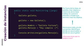 Creacióndeinstancias
public static void Main(string []args)
{
Galleta galleta;
galleta = new Galleta();
galleta.Nombre = “Galleta Fortuna”;
galleta.Mensaje = “Hoy compila :)”;
Console.WriteLine(galleta.Mensaje);
}
Por fuera de la clase, es
posible crear objetos o
instancias de la clase
Galleta, la cual es la
plantilla o molde que
permite crear los objetos.
Reconozca cada una de
sus partes, identifique
donde se usa el setter y
donde se usa el getter.
¿Para que sirve usar la
palabra new?
!
9/14@xacarana
 
