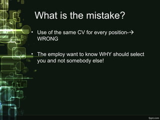 What is the mistake?
• Use of the same CV for every position-
WRONG
• The employ want to know WHY should select
you and not somebody else!

 