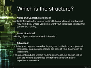 Which is the structure?
•

Name and Contact Information:
contact information for your current institution or place of employment
may work best, unless you do not want your colleagues to know that
you are job-hunting.
• Areas of Interest:
a listing of your varied academic interests.
•

Education:
a list of your degrees earned or in progress, institutions, and years of
graduation. You may also include the titles of your dissertation or
thesis here.
For a recent graduate without working experience,this section will be
over the working experience and for canditates with bigger
experience vice versa

 
