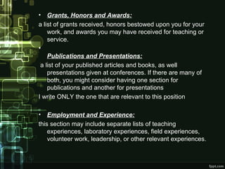 •

Grants, Honors and Awards:
a list of grants received, honors bestowed upon you for your
work, and awards you may have received for teaching or
service.
•
Publications and Presentations:
a list of your published articles and books, as well
presentations given at conferences. If there are many of
both, you might consider having one section for
publications and another for presentations
I write ONLY the one that are relevant to this position
•

Employment and Experience:
this section may include separate lists of teaching
experiences, laboratory experiences, field experiences,
volunteer work, leadership, or other relevant experiences.

 