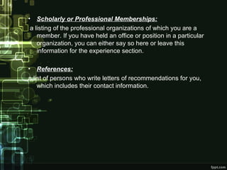 •

Scholarly or Professional Memberships:
a listing of the professional organizations of which you are a
member. If you have held an office or position in a particular
organization, you can either say so here or leave this
information for the experience section.

•

References:
a list of persons who write letters of recommendations for you,
which includes their contact information.

 