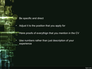•

Be specific and direct

•

Adjust it to the position that you apply for

•

Have proofs of everythign that you mention in the CV

•

Use numbers rather than just description of your
experience

 