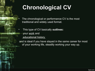 Chronological CV
•

The chronological or performance CV is the most
traditional and widely used format.

•

This type of CV basically outlines:
your work and
educational history

and is ideal if you have stayed in the same career for most
of your working life, steadily working your way up.

 