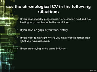use the chronological CV in the following
situations
•

If you have steadily progressed in one chosen field and are
looking for promotion or better conditions.

•

If you have no gaps in your work history.

•

If you want to highlight where you have worked rather than
what you have achieved.

•

If you are staying in the same industry.

 