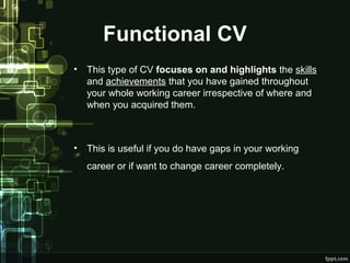 Functional CV
•

This type of CV focuses on and highlights the skills
and achievements that you have gained throughout
your whole working career irrespective of where and
when you acquired them.

•

This is useful if you do have gaps in your working
career or if want to change career completely.

 