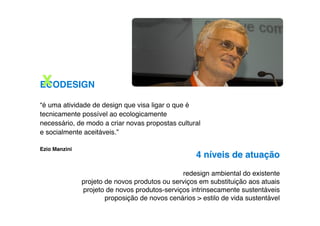 X
ECODESIGN

“é uma atividade de design que visa ligar o que é
tecnicamente possível ao ecologicamente
necessário, de modo a criar novas propostas cultural
e socialmente aceitáveis.”

Ezio Manzini
                                                    4 níveis de atuação
                                               redesign ambiental do existente
               projeto de novos produtos ou serviços em substituição aos atuais
               projeto de novos produtos-serviços intrinsecamente sustentáveis
                       proposição de novos cenários > estilo de vida sustentável
 