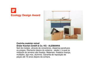 Ecology Design Award




   Cozinha modular móvel
   Dreier Küchen GmbH & Co. KG - ALEMANHA
   fácil de instalar, através de conectores, dispensa parafusos
   ou pregos. Elemento básico do sistema - seção L à qual os
   módulos do armário são ﬁxados. Materiais: madeira maciça,
   multiplex, aço inox, alumínio. Garantia de reposição de
   peças até 10 anos depois da compra.
 