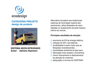 Alternativa inovadora aos tradicionais
CATEGORIA PROJETO
                         sistemas de iluminação traseira dos
design de produto        automóveis; utiliza lâmpadas de neon,
                         clipadas no acabamento da parte traseira
                         interna do veículo.

                         Principais resultados da solução :

                         § economia de 2/3 de energia elétrica,
                         § redução de 25% nas baterias,
                         § durabilidade 6 vezes maior que as
SISTEMA NEON INTEGRADO     lâmpadas incandescentes,
Autor: Adriano Heemann   § neutralidade ambiental do gás neon,
                         § fabricação mais simples e econômica
                         § menor ofuscamento e deslocamento
                           da atenção do motorista
                         § adequação a normas do CONTRAN
 